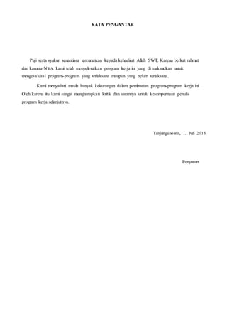 KATA PENGANTAR
Puji serta syukur senantiasa tercurahkan kepada kehadirat Allah SWT. Karena berkat rahmat
dan karunia-NYA kami telah menyelesaikan program kerja ini yang di maksudkan untuk
mengevaluasi program-program yang terlaksana maupun yang belum terlaksana.
Kami menyadari masih banyak kekurangan dalam pembuatan program-program kerja ini.
Oleh karena itu kami sangat mengharapkan kritik dan sarannya untuk kesempurnaan penulis
program kerja selanjutnya.
Tanjunganomn, … Juli 2015
Penyusun
 