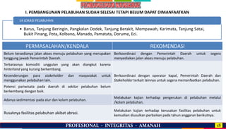 PROFESIONAL - INTEGRITAS - AMANAH 18
• Barus, Tanjung Beringin, Pangkalan Dodek, Tanjung Berakit, Mempawah, Karimata, Tanjung Satai,
Bukit Pinang, Pota, Kolbano, Manado, Pamatata, Dorume, Eci.
14 LOKASI PELABUHAN
PERMASALAHAN/KENDALA REKOMENDASI
Belum tersedianya jalan akses menuju pelabuhan yang merupakan
tanggung jawab Pemerintah Daerah.
Berkoordinasi dengan Pemerintah Daerah untuk segera
menyediakan jalan akses menuju pelabuhan.
Terbatasnya komoditi unggulan yang akan diangkut karena
hinterland yang kurang berkembang.
Berkoordinasi dengan operator kapal, Pemerintah Daerah dan
Stakeholder terkait lainnya untuk segera memanfaatkan pelabuhan.
Kecenderungan para stakeholder dan masyarakat untuk
menggunakan pelabuhan lain.
Potensi pariwisata pada daerah di sekitar pelabuhan belum
berkembang dengan baik.
Adanya sedimentasi pada alur dan kolam pelabuhan.
Melakukan kajian terhadap pengerukan di pelabuhan melalui
/kolam pelabuhan.
Rusaknya fasilitas pelabuhan akibat abrasi.
Melakukan kajian terhadap kerusakan fasilitas pelabuhan untuk
kemudian diusulkan perbaikan pada tahun anggaran berikutnya.
I. PEMBANGUNAN PELABUHAN SUDAH SELESAI TETAPI BELUM DAPAT DIMANFAATKAN
 