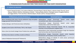 PROFESIONAL - INTEGRITAS - AMANAH 19
• Teluk Tapang (Sumbar), Yos Sudarso (Maluku), Dompak (Kepri), Mocoh (Kepri), Labuhan Angin (Sumut), Sarmi
(Papua), Matasiri (Kaltim), Marabatuan (Kalsel), Tanjung Redep (Kaltim), Kalianget (Jatim), Sangatta (Kaltim),
Serongga (Kalsel), Tiram (Sumbar), Malarko (Kepri), Pacitan (Jatim), Sesayap (Kaltara).
17 LOKASI PELABUHAN
PERMASALAHAN/KENDALA REKOMENDASI
Belum tersedianya jalan akses menuju pelabuhan yang merupakan
tanggung jawab Pemerintah Daerah.
Berkoordinasi dengan Pemerintah Daerah untuk segera
menyediakan jalan akses menuju pelabuhan.
Fasilitas dibangun oleh Pemda dan belum dihibahkan.
Berkoordinasi dengan Pemerintah Daerah untuk segera
melaksanakan serah terima hibah asset.
Sengketa Lahan (Lahan milik Pemda, TNI AL, Hak Ulayat).
Berkoordinasi dengan Pemerintah Daerah, TNI AL, masyarakat
setempat untuk penyelesaian sengketa lahan.
Status Lahan (sisi darat) sebagai Hutan Produksi dan suaka alam.
Berkoordinasi untuk rekomendasi perubahan fungsi dan kepastian
serah terima lahan dari Pemerintah Daerah.
Sertifikasi lahan (belum sertifikasi, double sertifikasi).
Berkoordinasi dengan Pemerintah Daerah untuk kepastian
penyelesaian permasalahan double sertifikat lahan.
Lokasi di Pelabuhan Komersial (PT Pelindo IV).
Berkoordinasi dengan PT Pelindo IV untuk proses persetujuan
penggunaan lahan PT Pelindo IV.
II. PEMBANGUNAN PELABUHAN YANG TIDAK SELESAI DAN TIDAK DAPAT DIMANFAATKAN
 