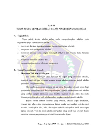 9
Program Kerja Kepala SMAN 3 Tumijajar | Tahun Pelajaran 2023/2024
BAB III
TUGAS POKOK KEPALA SEKOLAH DALAM PENGEMBANGAN SEKOLAH
A. Tugas Pokok
Tugas pokok kepala sekolah dalam usaha mengembangkan sekolah, yaitu
bagaimana upaya kepala sekolah dalam
1. menyusun dan atau menyempurnakan visi, misi dan tujuan sekolah;
2. menyusun struktur organisasi sekolah;
3. menyusun rencana kerja jangka menengah (RKJM) dan rencana kerja tahunan
(RKT);
4. menyusun peraturan sekolah; dan
5. mengembangkan sistem informasi manajemen.
B. Usaha Pengembangan Sekolah
1. Menyusun Visi, Misi, dan Tujuan
Visi adalah pandangan atau wawasan ke depan yang dijadikan cita-cita,
inspirasi, motivasi, dan kekuatan bersama warga sekolah mengenai wujud sekolah
pada masa yang akan datang.
Misi adalah pernyataan tentang hal-hal yang digunakan sebagai acuan bagi
penyusunan program sekolah dan pengembangan kegiatan satuan-satuan unit sekolah
yang terlibat, dengan penekanan pada kualitas layanan peserta didik dan mutu
lulusan yang diharapkan oleh sekolah dalam rangka mewujudkan visi sekolah.
Tujuan adalah capaian kualitas yang spesifik, terukur, dapat dikerjakan,
relevan, dan jelas waktu pencapaiannya, dalam rangka mewujudkan visi dan misi
sekolah. Menetapkan visi, misi, dan tujuan sekolah merupakan salah satu tugas
kepala sekolah. Visi dan misi sekolah merupakan tahap awal bagi sekolah dalam
membuat rencana pengembangan sekolah lima tahun ke depan.
 