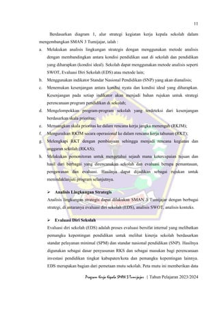 11
Program Kerja Kepala SMAN 3 Tumijajar | Tahun Pelajaran 2023/2024
Berdasarkan diagram 1, alur strategi kegiatan kerja kepala sekolah dalam
mengembangkan SMAN 3 Tumijajar, ialah :
a. Melakukan analisis lingkungan strategis dengan menggunakan metode analisis
dengan membandingkan antara kondisi pendidikan saat di sekolah dan pendidikan
yang diharapkan (kondisi ideal). Sekolah dapat menggunakan metode analisis seperti
SWOT, Evaluasi Diri Sekolah (EDS) atau metode lain;
b. Menggunakan indikator Standar Nasional Pendidikan (SNP) yang akan dianalisis;
c. Menemukan kesenjangan antara kondisi nyata dan kondisi ideal yang diharapkan.
Kesenjangan pada setiap indikator akan menjadi bahan rujukan untuk strategi
perencanaan program pendidikan di sekolah;
d. Mengelompokkan program-program sekolah yang terdeteksi dari kesenjangan
berdasarkan skala prioritas;
e. Menuangkan skala prioritas ke dalam rencana kerja jangka menengah (RKJM);
f. Menguraikan RKJM secara operasional ke dalam rencana kerja tahunan (RKT);
g. Melengkapi RKT dengan pembiayaan sehingga menjadi rencana kegiatan dan
anggaran sekolah (RKAS);
h. Melakukan pemonitoran untuk mengetahui sejauh mana ketercapaian tujuan dan
hasil dari berbagai yang direncanakan sekolah dan evaluasi berupa pemantauan,
pengawasan dan evaluasi. Hasilnya dapat dijadikan sebagai rujukan untuk
menindaklanjuti program selanjutnya.
 Analisis Lingkungan Strategis
Analisis lingkungan strategis dapat dilakukan SMAN 3 Tumijajar dengan berbagai
strategi, di antaranya evaluasi diri sekolah (EDS), analisis SWOT, analisis konteks.
 Evaluasi Diri Sekolah
Evaluasi diri sekolah (EDS) adalah proses evaluasi bersifat internal yang melibatkan
pemangku kepentingan pendidikan untuk melihat kinerja sekolah berdasarkan
standar pelayanan minimal (SPM) dan standar nasional pendidikan (SNP). Hasilnya
digunakan sebagai dasar penyusunan RKS dan sebagai masukan bagi perencanaan
investasi pendidikan tingkat kabupaten/kota dan pemangku kepentingan lainnya.
EDS merupakan bagian dari pemetaan mutu sekolah. Peta mutu ini memberikan data
 