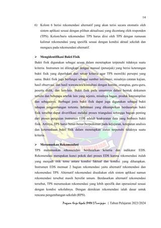 14
Program Kerja Kepala SMAN 3 Tumijajar | Tahun Pelajaran 2023/2024
6) Kolom 6 berisi rekomendasi alternatif yang akan terisi secara otomatis oleh
sistem aplikasi sesuai dengan pilihan aktualisasi yang dicentang oleh responden
(TPS). Kolom/baris rekomendasi TPS harus diisi oleh TPS dengan rumusan
kalimat rekomendasi yang spesifik sesuai dengan kondisi aktual sekolah dan
mengacu pada rekomendasi alternatif.
 Mengidentifikasi Bukti Fisik
Bukti fisik digunakan sebagai acuan dalam menetapkan terpenuhi tidaknya suatu
kriteria. Instrumen ini dilengkapi dengan manual (petunjuk) yang berisi keterangan
bukti fisik yang diperlukan dari setiap kriteria agar TPS memiliki persepsi yang
sama. Bukti fisik juga berfungsi sebagai sumber informasi, misalnya catatan kajian,
hasil observasi, dan hasil wawancara/konsultasi dengan komite, orangtua, guru-guru,
peserta didik, dan lain-lain. Bukti fisik pada umumnya dalam bentuk dokumen
tertulis dan beberapa artefak lain yang sejenis, misalnya bagan, produk keterampilan
dan sebagainya. Berbagai jenis bukti fisik dapat juga digunakan sebagai bukti
tahapan pengembangan tertentu. Informasi yang dikumpulkan berdasarkan bukti
fisik tersebut dapat diverifikasi melalui proses triangulasi sehingga bagian penting
dari proses pengisian instrumen EDS adalah keakuratan data yang berbasis bukti
fisik. Artinya, TPS harus benar-benar berpedoman pada kejujuran, ketepatan analisis
dan ketersediaan bukti fisik dalam menetapkan status terpenuhi tidaknya suatu
kriteria.
 Merumuskan Rekomendasi
TPS merumuskan rekomendasi berdasarkan kriteria dan indikator EDS.
Rekomendasi merupakan kunci pokok dari proses EDS karena rekomendasi itulah
yang menjadi titik temu antara kondisi faktual dan kondisi yang diharapkan.
Instrumen EDS memuat 2 bagian rekomendasi yaitu alternatif rekomendasi dan
rekomendasi TPS. Alternatif rekomendasi disediakan oleh sistem aplikasi namun
rekomendasi tersebut masih bersifat umum. Berdasarkan alternatif rekomendasi
tersebut, TPS merumuskan rekomendasi yang lebih spesifik dan operasional sesuai
dengan kondisi sekolahnya. Dengan demikian rekomendasi ialah dasar untuk
rencana pengembangan sekolah (RPS).
 
