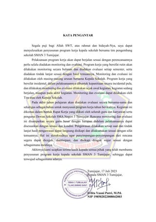 KATA PENGANTAR
Segala puji bagi Allah SWT, atas rahmat dan hidayah-Nya, saya dapat
menyelesaikan penyusunan program kerja kepala sekolah bersama tim pengembang
sekolah SMAN 3 Tumijajar.
Pelaksanaan program kerja akan dapat berjalan sesuai dengan perencanaannya
perlu selalu diadakan monitoring dan evaluasi. Program kerja yang bersifat rutin akan
dilakukan monitoring secara bulanan dan diadakan evaluasi setiap semester, serta
diadakan tindak lanjut sesuai dengan hasil temuannya. Monitoring dan evaluasi ini
dilakukan oleh masing-masing urusan bersama Kepala Sekolah. Program kerja yang
bersifat insidental, dalam pelaksanaannya dibentuk kepanitiaan secara incidental pula,
dan dilakukan monitoring dan evaluasi dilakukan sejak awal kegiatan, kegiatan sedang
berjalan, maupun pada akhir kegiatan. Monitoring dan evaluasi dapat dilakukan oleh
Tim atau oleh Kepala Sekolah.
Pada akhir tahun pelajaran akan diadakan evaluasi secara bersama-sama dan
sekaligus sebagai bahan untuk menyusun program kerja tahun berikutnya. Kegiatan ini
dikemas dalam bentuk Rapat Kerja yang diikuti oleh seluruh guru dan karyawan serta
pengurus Dewan Sekolah SMA Negeri 3 Tumijajar. Rencana monitoring dan evaluasi
ini disampaikan secara garis besar dengan harapan didalam pelaksanaanya dapat
disesuaikan dengan situasi dan kondisi. Pengawasan dilakukan setiap saat dan tindak
lanjut hasil pengawasan dapat langsung disikapi dan dilaksanakan sesuai dengan sifat
temuannya. Hal ini dimaksudnya agar penyimpangan-penyimpangan dari rencana
segera dapat dicegah, diantisipasi, dan disikapi dengan wajar sesuai dengan
sebagaimana mestinya.
Akhirnya kami ucapkan terima kasih kepada semua pihak yang telah membantu
penyusunan program kerja kepala sekolah SMAN 3 Tumijajar, sehingga dapat
terwujud sebagaimana adanya.
Tumijajar, 17 Juli 2023
Kepala SMAN 3 Tumijajar,
Erlita Yuani Putri, M.Pd.
NIP 198502022008042003
 