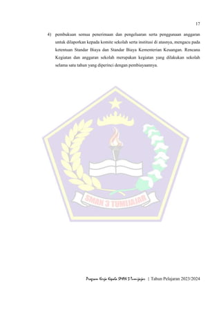 17
Program Kerja Kepala SMAN 3 Tumijajar | Tahun Pelajaran 2023/2024
4) pembukuan semua penerimaan dan pengeluaran serta penggunaan anggaran
untuk dilaporkan kepada komite sekolah serta institusi di atasnya, mengacu pada
ketentuan Standar Biaya dan Standar Biaya Kementerian Keuangan. Rencana
Kegiatan dan anggaran sekolah merupakan kegiatan yang dilakukan sekolah
selama satu tahun yang diperinci dengan pembiayaannya.
 