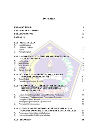 DAFTAR ISI
HALAMAN JUDUL i
HALAMAN PENGESAHAN ii
KATA PENGANTAR iii
DAFTAR ISI iv
BAB I PENDAHULUAN 1
A. Latar Belakang 1
B. Landasan Hukum 2
C. Tujuan 5
D. Ruang Lingkup 5
BAB II MOTO JUANG, VISI, MISI, STRATEGI DAN TUJUAN
SMAN 3 TUMIJAJAR 6
A. Moto Juang 6
B. Visi Sekolah 6
C. Misi Sekolah 6
D. Strategi 7
E. Tujuan Sekolah 8
BAB III TUGAS POKOK KEPALA SEKOLAH DALAM
PENGEMBANGAN SEKOLAH 9
A. Tugas Pokok 9
B. Usaha Pengembangan Sekolah 9
BAB IV PENINGKATAN MUTU SEKOLAH, PENERAPAN
KEPEMIMPINAN DAN KEWIRAUSAHAAN
KEPALA SEKOLAH 18
A. Mutu Sekolah Berdasarkan Standar Nasional Pendidikan 18
B. Perencanaan, Pelaksanaan, dan Pengawasan Program
Peningkatan Mutu Sekolah 18
C. Penerapan kepemimpinan kepala sekolah 59
D. Penerapan Kewirausahaan 63
BAB V PENGAWASAN PENGELOLAAN PEMBELAJARAN DAN
PENGEMBANGAN PROFESIONALISME KEPALA SEKOLAH 64
A. Pengawasan pengelolaan pembelajaran 64
B. Pengembangan Profesi Kepala Sekolah 66
BAB VI PENUTUP 68
 