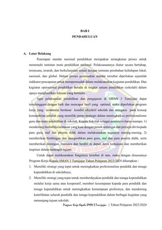 1
Program Kerja Kepala SMAN 3 Tumijajar | Tahun Pelajaran 2023/2024
BAB I
PENDAHULUAN
A. Latar Belakang
Penerapan standar nasional pendidikan merupakan serangkaian proses untuk
memenuhi tuntutan mutu pendidikan nasional. Pelaksanaannya diatur secara bertahap,
terencana, terarah, dan berkelanjutan sesuai dengan tuntutan perubahan kehidupan lokal,
nasional, dan global. Dalam proses pemenuhan standar tersebut diperlukan sejumlah
indikator pencapaian untuk mempermudah dalam melaksanakan kegiatan pendidikan. Dan
kegiatan operasional pendidikan berada di tingkat satuan pendidikan (sekolah) dalam
upaya menghasilkan lulusan yang bermutu.
Agar pelaksanaan pendidikan dan pengajaran di SMAN 3 Tumijajar dapat
terselenggara dengan baik dan mencapai hasil yang optimal, maka diperlukan program
kerja yang sistematis berdasar kondisi obyektif sekolah dan mengacu pada konsep
kemandirian sekolah yang memiliki peran strategis dalam meningkatkan profesionalisme
guru dan mutu pendidikan di sekolah. Kepala Sekolah sebagai pemimpin harus mampu: 1)
mendorong timbulnya kemauan yang kuat dengan penuh semangat dan percaya diri kepada
para guru, staf dan peserta didik dalam melaksanakan tugasnya masing-masing; 2)
memberikan bimbingan dan mengarahkan para guru, staf dan para peserta didik, serta
memberikan dorongan, memacu dan berdiri di depan demi kemajuan dan memberikan
inspirasi dalam mencapai tujuan.
Untuk dapat melaksanakan fungsinya tersebut di atas, maka dengan disusunnya
Program Kerja Kepala SMAN 3 Tumijajar Tahun Pelajaran 2023/2024 diharapkan :
1. Memiliki strategi yang tepat untuk meningkatkan profesionalitas pendidik dan tenaga
kependidikan di sekolahnya;
2. Memiliki strategi yang tepat untuk memberdayakan pendidik dan tenaga kependidikan
melalui kerja sama atau kooperatif, memberi kesempatan kepada para pendidik dan
tenaga kependidikan untuk meningkatkan kemampuan profesinya, dan mendorong
keterlibatan seluruh pendidik dan tenaga kependidikan dalam berbagai kegiatan yang
menunjang tujuan sekolah;
 