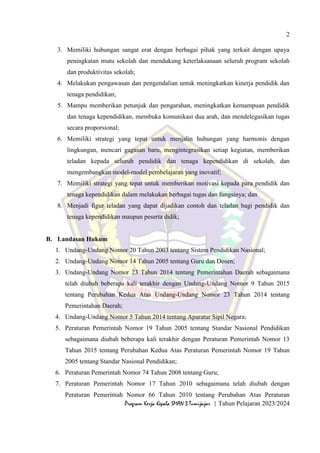 2
Program Kerja Kepala SMAN 3 Tumijajar | Tahun Pelajaran 2023/2024
3. Memiliki hubungan sangat erat dengan berbagai pihak yang terkait dengan upaya
peningkatan mutu sekolah dan mendukung keterlaksanaan seluruh program sekolah
dan produktivitas sekolah;
4. Melakukan pengawasan dan pengendalian untuk meningkatkan kinerja pendidik dan
tenaga pendidikan;
5. Mampu memberikan petunjuk dan pengarahan, meningkatkan kemampuan pendidik
dan tenaga kependidikan, membuka komunikasi dua arah, dan mendelegasikan tugas
secara proporsional;
6. Memiliki strategi yang tepat untuk menjalin hubungan yang harmonis dengan
lingkungan, mencari gagasan baru, mengintegrasikan setiap kegiatan, memberikan
teladan kepada seluruh pendidik dan tenaga kependidikan di sekolah, dan
mengembangkan model-model pembelajaran yang inovatif;
7. Memiliki strategi yang tepat untuk memberikan motivasi kepada para pendidik dan
tenaga kependidikan dalam melakukan berbagai tugas dan fungsinya; dan
8. Menjadi figur teladan yang dapat dijadikan contoh dan teladan bagi pendidik dan
tenaga kependidikan maupun peserta didik;
B. Landasan Hukum
1. Undang-Undang Nomor 20 Tahun 2003 tentang Sistem Pendidikan Nasional;
2. Undang-Undang Nomor 14 Tahun 2005 tentang Guru dan Dosen;
3. Undang-Undang Nomor 23 Tahun 2014 tentang Pemerintahan Daerah sebagaimana
telah diubah beberapa kali terakhir dengan Undang-Undang Nomor 9 Tahun 2015
tentang Perubahan Kedua Atas Undang-Undang Nomor 23 Tahun 2014 tentang
Pemerintahan Daerah;
4. Undang-Undang Nomor 5 Tahun 2014 tentang Aparatur Sipil Negara;
5. Peraturan Pemerintah Nomor 19 Tahun 2005 tentang Standar Nasional Pendidikan
sebagaimana diubah beberapa kali terakhir dengan Peraturan Pemerintah Nomor 13
Tahun 2015 tentang Perubahan Kedua Atas Peraturan Pemerintah Nomor 19 Tahun
2005 tentang Standar Nasional Pendidikan;
6. Peraturan Pemerintah Nomor 74 Tahun 2008 tentang Guru;
7. Peraturan Pemerintah Nomor 17 Tahun 2010 sebagaimana telah diubah dengan
Peraturan Pemerintah Nomor 66 Tahun 2010 tentang Perubahan Atas Peraturan
 