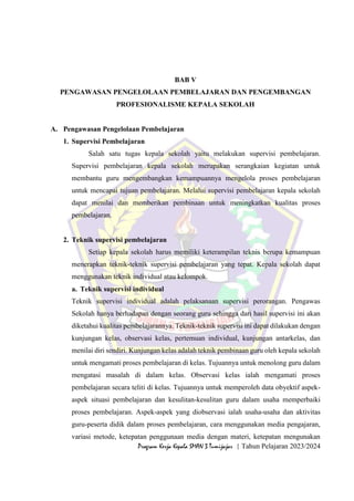 64
Program Kerja Kepala SMAN 3 Tumijajar | Tahun Pelajaran 2023/2024
BAB V
PENGAWASAN PENGELOLAAN PEMBELAJARAN DAN PENGEMBANGAN
PROFESIONALISME KEPALA SEKOLAH
A. Pengawasan Pengelolaan Pembelajaran
1. Supervisi Pembelajaran
Salah satu tugas kepala sekolah yaitu melakukan supervisi pembelajaran.
Supervisi pembelajaran kepala sekolah merupakan serangkaian kegiatan untuk
membantu guru mengembangkan kemampuannya mengelola proses pembelajaran
untuk mencapai tujuan pembelajaran. Melalui supervisi pembelajaran kepala sekolah
dapat menilai dan memberikan pembinaan untuk meningkatkan kualitas proses
pembelajaran.
2. Teknik supervisi pembelajaran
Setiap kepala sekolah harus memiliki keterampilan teknis berupa kemampuan
menerapkan teknik-teknik supervisi pembelajaran yang tepat. Kepala sekolah dapat
menggunakan teknik individual atau kelompok.
a. Teknik supervisi individual
Teknik supervisi individual adalah pelaksanaan supervisi perorangan. Pengawas
Sekolah hanya berhadapan dengan seorang guru sehingga dari hasil supervisi ini akan
diketahui kualitas pembelajarannya. Teknik-teknik supervisi ini dapat dilakukan dengan
kunjungan kelas, observasi kelas, pertemuan individual, kunjungan antarkelas, dan
menilai diri sendiri. Kunjungan kelas adalah teknik pembinaan guru oleh kepala sekolah
untuk mengamati proses pembelajaran di kelas. Tujuannya untuk menolong guru dalam
mengatasi masalah di dalam kelas. Observasi kelas ialah mengamati proses
pembelajaran secara teliti di kelas. Tujuannya untuk memperoleh data obyektif aspek-
aspek situasi pembelajaran dan kesulitan-kesulitan guru dalam usaha memperbaiki
proses pembelajaran. Aspek-aspek yang diobservasi ialah usaha-usaha dan aktivitas
guru-peserta didik dalam proses pembelajaran, cara menggunakan media pengajaran,
variasi metode, ketepatan penggunaan media dengan materi, ketepatan mengunakan
 