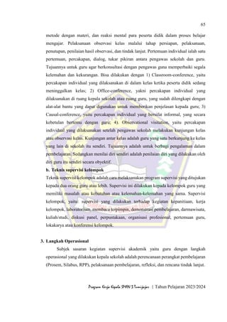 65
Program Kerja Kepala SMAN 3 Tumijajar | Tahun Pelajaran 2023/2024
metode dengan materi, dan reaksi mental para peserta didik dalam proses belajar
mengajar. Pelaksanaan observasi kelas malalui tahap persiapan, pelaksanaan,
penutupan, penilaian hasil observasi, dan tindak lanjut. Pertemuan individual ialah satu
pertemuan, percakapan, dialog, tukar pikiran antara pengawas sekolah dan guru.
Tujuannya untuk guru agar berkonsultasi dengan pengawas guna memperbaiki segala
kelemahan dan kekurangan. Bisa dilakukan dengan 1) Classroom-conference, yaitu
percakapan individual yang dilaksanakan di dalam kelas ketika peserta didik sedang
meninggalkan kelas; 2) Office-conference, yakni percakapan individual yang
dilaksanakan di ruang kepala sekolah atau ruang guru, yang sudah dilengkapi dengan
alat-alat bantu yang dapat digunakan untuk memberikan penjelasan kepada guru; 3)
Causal-conference, yaitu percakapan individual yang bersifat informal, yang secara
kebetulan bertemu dengan guru; 4). Observational visitation, yaitu percakapan
individual yang dilaksanakan setelah pengawas sekolah melakukan kunjungan kelas
atau observasi kelas. Kunjungan antar kelas adalah guru yang satu berkunjung ke kelas
yang lain di sekolah itu sendiri. Tujuannya adalah untuk berbagi pengalaman dalam
pembelajaran. Sedangkan menilai diri sendiri adalah penilaian diri yang dilakukan oleh
diri guru itu sendiri secara obyektif.
b. Teknis supervisi kelompok
Teknik supervisi kelompok adalah cara melaksanakan program supervisi yang ditujukan
kepada dua orang guru atau lebih. Supervisi ini dilakukan kepada kelompok guru yang
memiliki masalah atau kebutuhan atau kelemahan-kelemahan yang sama. Supervisi
kelompok, yaitu: supervisi yang dilakukan terhadap kegiatan kepanitiaan, kerja
kelompok, laboratorium, membaca terpimpin, demonstrasi pembelajaran, darmawisata,
kuliah/studi, diskusi panel, perpustakaan, organisasi profesional, pertemuan guru,
lokakarya atau konferensi kelompok.
3. Langkah Operasional
Subjek sasaran kegiatan supervisi akademik yaitu guru dengan langkah
operasional yang dilakukan kepala sekolah adalah perencanaan perangkat pembelajaran
(Prosem, Silabus, RPP), pelaksanaan pembelajaran, refleksi, dan rencana tindak lanjut.
 