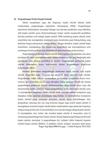 66
Program Kerja Kepala SMAN 3 Tumijajar | Tahun Pelajaran 2023/2024
B. Pengembangan Profesi Kepala Sekolah
Dalam menjalankan tugas dan fungsinya, kepala sekolah dituntut untuk
melaksanakan pengembangan keprofesian berkelanjutan (PKB). Pengembangan
keprofesian berkelanjutan mencakup berbagai cara dan/atau pendekatan yang dilakukan
oleh kepala sekolah secara berkesinambungan belajar setelah memperoleh pendidikan
dan/atau pelatihan awal sebagai kepala sekolah. PKB mendorong kepala sekolah untuk
memelihara dan meningkatkan standarnya secara keseluruhan pada bidang-bidang yang
berkaitan dengan pekerjaannya sebagai profesi. Dengan demikian, kepala sekolah dapat
memelihara, meningkatkan, dan memperluas pengetahuan dan keterampilannya serta
membangun kualitas pribadi yang dibutuhkan di dalam kehidupan profesionalnya.
Pengembangan profesional kepala sekolah ialah kegiatan yang dilakukan atas dasar
kesadaran diri untuk meningkatkan mutu capaian kompetensi diri yang berdampak pada
peningkatan mutu layanan pendidikan di sekolah. Pengembangan profesional kepala
sekolah dilaksanakan secara berkelanjutan disebut pengembangan keprofesian
berkelanjutan (PKB).
Rasional pelaksanaan pengembangan profesional kepala sekolah yaitu kepala
sekolah mengemban tugas manajerial dan akademik untuk mencapai mutu sekolah.
Pengembangan kepala sekolah membutuhkan peningakatan pengetahuan secara terus-
menerus dan melakukan inovasi yang diterapkan dalam tugasnya. Wujud dari kinerja
pengembangan profesional tersebut didokumentasikan dalam bentuk karya nyata dan
diseminasikan melalui publikasi. Tujuan pengembangan profesional kepala sekolah, yaitu
1) meningkatkan kompetensi kepala sekolah untuk mencapai standar kompetensi yang
ditetapkan dalam peraturan perundangan yang berlaku, 2) memutakhirkan kompetensi
kepala sekolah untuk memenuhi kebutuhan sekolah dalam perkembangan ilmu
pengetahuan, teknologi dan seni yang berkaitan dengan tugas pokok kepala sekolah 3)
meningkatkan komitmen kepala sekolah dalam melaksanakan tugas pokok dan fungsinya
sebagai tenaga profesional, 4) menumbuhkan rasa cinta dan bangga sebagai kepala sekolah,
5) meningkatkan citra, harkat, dan martabat kepala sekolah di masyarakat, serta 6)
menunjang pengembangan karir kepala sekolah. Ruang lingkup pengembangan profesional
kepala sekolah, mencakup 1) pengembangan diri, meliputi: diklat fungional kegiatan
kolektif kepala sekolah (KKKS), 2) publikasi ilmiah, meliputi: presentasi pada forum
 