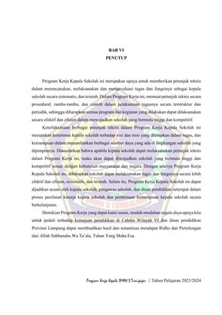 68
Program Kerja Kepala SMAN 3 Tumijajar | Tahun Pelajaran 2023/2024
BAB VI
PENUTUP
Program Kerja Kepala Sekolah ini merupakan upaya untuk memberikan petunjuk teknis
dalam merencanakan, melaksanakan dan mengevaluasi tugas dan fungsinya sebagai kepala
sekolah secara sistematis, dan terarah. Dalam Program Kerja ini, memuat petunjuk teknis secara
prosedural, rambu-rambu, dan contoh dalam pelaksanaan tugasnya secara terstruktur dan
periodik, sehingga diharapkan semua program dan kegiatan yang dilakukan dapat dilaksanakan
secara efektif dan efisien dalam mewujudkan sekolah yang bermutu tinggi dan kompetitif.
Keterlaksanaan berbagai petunjuk teknis dalam Program Kerja Kepala Sekolah ini
merupakan komitmen kepala sekolah terhadap visi dan misi yang ditetapkan dalam tugas, dan
kemampuan dalam memanfaatkan berbagai sumber daya yang ada di lingkungan sekolah yang
dipimpinnya. Diasumsikan bahwa apabila kepala sekolah dapat melaksanakan petunjuk teknis
dalam Program Kerja ini, maka akan dapat diwujudkan sekolah yang bermutu tinggi dan
kompetitif sesuai dengan kebutuhan masyarakat dan negara. Dengan adanya Program Kerja
Kepala Sekolah ini, diharapkan sekolah dapat melaksanakan tugas dan fungsinya secara lebih
efektif dan efisien, sistematis, dan terarah. Selain itu, Program Kerja Kepala Sekolah ini dapat
dijadikan acuan oleh kepala sekolah, pengawas sekolah, dan dinas pendidikan setempat dalam
proses penilaian kinerja kepala sekolah dan pembinaan kemampuan kepala sekolah secara
berkelanjutan.
Demikian Program Kerja yang dapat kami susun, mudah-mudahan segala daya upaya kita
untuk peduli terhadap kemajuan pendidikan di Cabdin Wilayah VI dan dinas pendidikan
Provinsi Lampung dapat membuahkan hasil dan senantiasa mendapat Ridho dan Pertolongan
dari Allah Subhanahu Wa Ta’ala, Tuhan Yang Maha Esa.
 