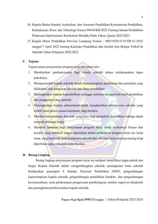 5
Program Kerja Kepala SMAN 3 Tumijajar | Tahun Pelajaran 2023/2024
36. Kepala Badan Standar, kurikulum, dan Asesmen Pendidikan Kementerian Pendidikan,
Kebudayaan, Riset, dan Teknologi Nomor 044/H/KR/2022 Tentang Satuan Pendidikan
Pelaksana Implementasi Kurikulum Merdeka Pada Tahun Ajaran 2022/2023.
37. Kepala Dinas Pendidikan Provinsi Lampung Nomor : 800/1025b/V.01/DP.1C/2022
tanggal 7 April 2022 tentang Kalender Pendidikan dan Jumlah Jam Belajar Efektif di
Sekolah Tahun Pelajaran 2022/2023.
C. Tujuan
Tujuan utama penyusunan program kerja ini antara lain :
1. Memberikan panduan/acuan bagi kepala sekolah dalam melaksanakan tugas
pokoknya;
2. Mempermudah kepala sekolah dalam mempersiapkan pembinaan dan penilaian yang
dilakukan oleh pengawas sekolah dan dinas pendidikan;
3. Meningkatkan kinerja kependidikan sehingga nantinya memperoleh hasil pendidikan
dan pengajaran yang optimal;
4. Meningkatkan kinerja administrasi untuk menghasilkan administrasi sekolah yang
efektif dasn efisien sesuai ketentuan yang berlaku;
5. Memberikan landasan dan arah yang jelas bagi pengelola pendidikan sehinga dapat
menjadi pedoman kerja;
6. Memberi landasan bagi penyusunan program kerja tahun berikutnya Situasi dan
kondisi yang kondusif sangat diperlukan dalam pelaksanan program kerja ini, kerja
sama yang harmonis antar komponen sekolah dan efisiensi kerja masing-masing tetap
diperlukan guna mencapai keberhasilan.
D. Ruang Lingkup
Ruang lingkup penyusunan program kerja ini meliputi identifikasi tugas pokok dan
fungsi Kepala Sekolah dalam mengembangkan sekolah; peningkatan mutu sekolah
berdasarkan penerapan 8 Standar Nasional Pendidikan (SNP); pengembangan
kepemimpinan kepala sekolah, pengembangan pendidikan karakter, dan pengembangan
kewirausahaan; serta pelaksanaan pengawasan pembelajaran melalui supervisi akademik
dan peningkatan profesionalitas kepala sekolah.
 