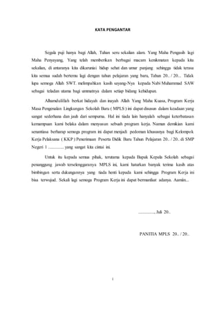 KATA PENGANTAR
Segala puji hanya bagi Allah, Tuhan seru sekalian alam. Yang Maha Pengasih lagi
Maha Penyayang, Yang telah memberikan berbagai macam kenikmatan kepada kita
sekalian, di antaranya kita dikaruniai hidup sehat dan umur panjang sehingga tidak terasa
kita semua sudah bertemu lagi dengan tahun pelajaran yang baru, Tahun 20.. / 20... Tidak
lupa semoga Allah SWT. melimpahkan kasih sayang-Nya kepada Nabi Muhammad SAW
sebagai teladan utama bagi ummatnya dalam setiap bidang kehidupan.
Alhamdulillah berkat hidayah dan inayah Allah Yang Maha Kuasa, Program Kerja
Masa Pengenalan Lingkungan Sekolah Baru ( MPLS ) ini dapat disusun dalam keadaan yang
sangat sederhana dan jauh dari sempurna. Hal ini tiada lain hanyalah sebagai keterbatasan
kemampuan kami belaka dalam menyusun sebuah program kerja. Namun demikian kami
senantiasa berharap semoga program ini dapat menjadi pedoman khususnya bagi Kelompok
Kerja Pelaksana ( KKP ) Penerimaan Peserta Didik Baru Tahun Pelajaran 20.. / 20.. di SMP
Negeri 1 .............. yang sangat kita cintai ini.
Untuk itu kepada semua pihak, terutama kepada Bapak Kepala Sekolah sebagai
penanggung jawab terselenggaranya MPLS ini, kami haturkan banyak terima kasih atas
bimbingan serta dukungannya yang tiada henti kepada kami sehingga Program Kerja ini
bisa terwujud. Sekali lagi semoga Program Kerja ini dapat bermanfaat adanya. Aamiin...
.............., Juli 20..
PANITIA MPLS 20.. / 20..
i
 