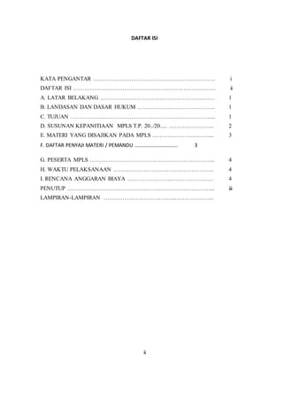 DAFTAR ISI
KATA PENGANTAR ………………………………………………………. i
DAFTAR ISI ………………………………………………………………… ii
A. LATAR BELAKANG …………………………………………………… 1
B. LANDASAN DAN DASAR HUKUM ………………………………….. 1
C. TUJUAN ………………………………………………………………..... 1
D. SUSUNAN KEPANITIAAN MPLS T.P. 20../20..... …………………... 2
E. MATERI YANG DISAJIKAN PADA MPLS …………………………... 3
F. DAFTAR PENYAJI MATERI / PEMANDU …………………………… 3
G. PESERTA MPLS ………………………………………………………... 4
H. WAKTU PELAKSANAAN …………………………………………….. 4
I. RENCANA ANGGARAN BIAYA ……………………………………… 4
PENUTUP …………………………………………………………………... iii
LAMPIRAN-LAMPIRAN ………………………………..………………...
ii
 
