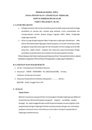 PROGRAM KERJA MPLS
(MASA PENGENALAN LINGKUNGAN SEKOLAH)
SMPN 01 KHERYSURYAWAN.ID
TAHUN PELAJARAN 20../20..
A. LATAR BELAKANG
❑ Sebagaimanakitamaklumi bersamabahwapesertadidikyangmasuk pada lembaga
pendidikan itu berasal dari sekolah yang berbeda, untuk menyamakan dan
mempersatukan mereka diawali dengan kegiatan MPLS (Masa Pengenalan
Lingkungan Sekolah).
❑ Selain itu juga dengan kegiatan Masa Pengenalan Lingkungan Sekolah baru lebih
dahuludikenalkanpadalingkungansekolahyangbaru,mulai dari carabelajar,bahan
pengajaran yang diperlukan juga hak dan kewajiban mereka sebagai peserta didik
yang baru, segala macam kegiatan dan keperluan yang berhubungan dengan
pendidikan yang dikenalkan dulu kepada mereka pada kegiatan tersebut.
Maka dengandemikianbetapa pentingnya dihari-haripertamatahunajaran
diadakan kegiatan MPLS( Masa Pengenalan Lingkungan Sekolah ).
B. LANDASAN DAN DASAR HUKUM
1. UU No. 2 Tentang Sistem Pendidikan Nasional
2. Keputusan DIRJEN DIKDASMEN No. 226/C/Kep/0/1992, tentang
Pedoman Pembinaan Kesiswaan.
3. Keputusan Kepala Dinas Pendidikan Kabupoaten .............. Nomor :
420/1798 - Disdik, Tanggal 10 Juni 20...
C. TUJUAN
Tujuan Umum :
Memberi siswakesanyangpositif danmenyenangkanterhadaplingkunganpendidikandi
tempatbarunya.Merekadiharapkanmengawali kegiatan pendidikan dengan
berbagai hal yangmenggembirakansambiltetapmempelajari sesuatuyangbaru,baik
yang berkaitandenganlingkunganfisikdansosialnyamaupundengancara-carabelajar
yang baru,termasuknorma-normakhusus( rule /code or conduct) yang berlakudi
lingkungansekolahbarunya.
1
 