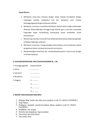 Tujuan Khusus :
a. Membantu siswa baru menyatu dengan warga sekolah, beradaptasi dengan
lingkungan sekolah, mengetahui hak dan kewajiban serta mampu
bertanggungjawab dengan kehidupan sekolah.
b. Membantu siswa baru memahami kehidupan sekolah dalam rangka pelaksanaan
Wawasan Wiyata Mandala sehingga fungsi sekolah, guru, siswa dan masyarakat
lingkungan dapat mendudkung terwujudnya tujuan pendidikan secara
komprehensif.
c. Mendorongsiswabaruuntukaktifmenambahpemahamannyamelaluipengamatan
terhadap lingkungan yang baru.
d. Membantu siswa baru mengembangkan keterampilan untuk melakukan analisis
pengalaman dalam membuat kesimpulan-kesimpulan.
e. Mengembangkan kreativitas dan memberdayakan potensi siswa sesuai dengan
minat dan bakatnya.
D. SUSUNANKEPANITIAAN MPLS TAHUN PELAJARAN 20.. / 20..
1. Penanggungjawab : KepalaSekolah
2. Ketua : ………………….
3. Sekretaris : …………………..
4. Bendahara : ……………………
5. Anggota : 1. …………….
2. …………….
3. ……………..
4. …………….
E. MATERI YANG DISAJIKAN PADA MPLS
1. Menjaga hidup bersih dan sehat pasca pandemi covid-19 ( MASA PANDEMI )
2. Sadar hukum
3. Pentingnya mematuhi protokol kesehatan dimasa pandemi covid-19 ( MASA
PANDEMI )
4. Pendidikan anti korupsi
5. Narkoba dan dampaknya bagi kesehatan
6. Tata krama dan budi pekerti
7. Tata krama siswa
 