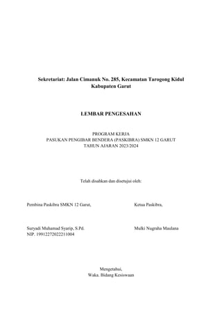 Sekretariat: Jalan Cimanuk No. 285, Kecamatan Tarogong Kidul
Kabupaten Garut
LEMBAR PENGESAHAN
PROGRAM KERJA
PASUKAN PENGIBAR BENDERA (PASKIBRA) SMKN 12 GARUT
TAHUN AJARAN 2023/2024
Telah disahkan dan disetujui oleh:
Pembina Paskibra SMKN 12 Garut, Ketua Paskibra,
Suryadi Muhamad Syarip, S.Pd. Mulki Nugraha Maulana
NIP. 19912272022211004
Mengetahui,
Waka. Bidang Kesiswaan
 