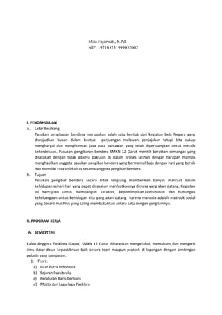 Mila Fajarwati, S.Pd.
NIP. 197105231999032002
I. PENDAHULUAN
A. Latar Belakang
Pasukan pengibaran bendera merupakan salah satu bentuk dari kegiatan bela Negara yang
diwujudkan bukan dalam bentuk perjuangan melawan penjajahan tetapi kita cukup
menghargai dan menghormati jasa para pahlawan yang telah diperjuangkan untuk meraih
kekerdekaan. Pasukan pengibaran bendera SMKN 12 Garut menitik beratkan semangat yang
disatukan dengan tidak adanya paksaan di dalam proses latihan dengan harapan mampu
menghasilkan anggota pasukan pengibar bendera yang bermental baja dengan hati yang bersih
dan memiliki rasa solidaritas sesama anggota pengibar bendera.
B. Tujuan
Pasukan pengibar bendera secara tidak langsung memberikan banyak manfaat dalam
kehidupan sehari-hari yang dapat dirasakan manfaatkannya dimasa yang akan datang. Kegiatan
ini bertujuan untuk membangun karakter, kepemimpinan,kedisiplinan dan hubungan
kekeluargaan untuk kehidupan kita yang akan datang karena manusia adalah makhluk social
yang berarti makhluk yang saling membutuhkan antara satu dengan yang lainnya.
II. PROGRAM KERJA
A. SEMESTER I
Calon Anggota Paskibra (Capas) SMKN 12 Garut diharapkan mengetahui, memahami,dan mengerti
ilmu dasar-dasar kepaskibraan baik secara teori maupun praktek di lapangan dengan bimbingan
pelatih yang kompeten.
1. Teori :
a) Ikrar Putra Indonesia
b) Sejarah Paskibraka
c) Peraturan Baris-berbaris
d) Motto dan Lagu-lagu Paskibra
 
