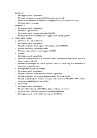 Bendahara I
- Bertanggung jawab kepada ketua
- Membuat pembukuan keuangan PASKIBRA selama satu periode
- Membuat dan menentukan kebijakan atas pengeluaran (kas) atau pemakaian uang
- Membuat laporan keuangan
Bendahara II
- Bertanggung jawab kepada ketua
- Membantu tuga Bendahara I
- Bertanggung jawab memegang uang kas PASKIBRA
- Membuat dan membukukan tabungan anggota untuk berbagi kegiatan
4. SEKSI BIDANG (SEKBID)
a. Pendidikan dan Latihan (DIKLAT)
- Bertanggung jawab kepada ketua
- Menjadi koordinator dalam segala bentuk kegiatan latihan PASKIBRA
- Menjadi koordinator kegiatan pelantikan
- Membuat program latihan untuk anggota PASKIBRA
b. Protokol
- Bertanggung jawab kepada ketua
- Membuat program latihan untuk persiapan upacara bendera (upacara rutin hari senin, hari
besar, maupun insidental)
- Memberikan bimbingan dan latihan bagi siswa SMKN 12 Garut yang akan melaksanakan
tugas piket pengibar bendera
c. Hubungan Kemasyarakatan (HUMAS)
- Bertanggung jawab kepada ketua
- Menjadi koordinator perekrutan (Recruitment) anggota baru
- Menjadi koordinator promosi kepaskibraan di dalam dan di luar sekolah
- Menjadi penghubung dan menjalin hubungan antara organisasi PASKIBRA SKMN 12 Garut
dengan anggota PASKIBRA di luar sekolah
d. INVENTARIS
- Bertanggung jawab kepada ketua
- Menginventarisir barang milik PASKIBRA dalam pembukuan inventaris
- Membuat daftar kebutuhan barang dan kelengkapan PASKIBRA
- Bertanggung jawab penuh atas barang yang ada di PASKIBRA
 