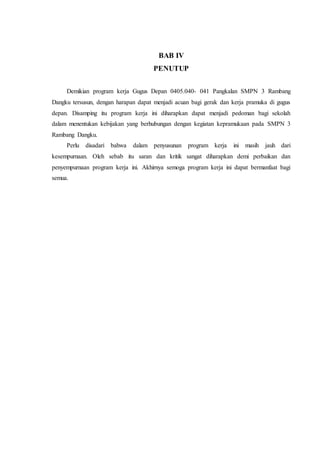 BAB IV
PENUTUP
Demikian program kerja Gugus Depan 0405.040- 041 Pangkalan SMPN 3 Rambang
Dangku tersusun, dengan harapan dapat menjadi acuan bagi gerak dan kerja pramuka di gugus
depan. Disamping itu program kerja ini diharapkan dapat menjadi pedoman bagi sekolah
dalam menentukan kebijakan yang berhubungan dengan kegiatan kepramukaan pada SMPN 3
Rambang Dangku.
Perlu disadari bahwa dalam penyusunan program kerja ini masih jauh dari
kesempurnaan. Oleh sebab itu saran dan kritik sangat diharapkan demi perbaikan dan
penyempurnaan program kerja ini. Akhirnya semoga program kerja ini dapat bermanfaat bagi
semua.
 