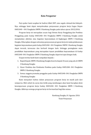 Kata Pengantar
Puji syukur kami ucapkan ke hadirat Allah SWT, atas segala rahmad dan hidayah-
Nya, sehingga kami dapat menyelesaikan penyusunan progran kerja Gugus Depan
0405.040 – 041 Pangkalan SMPN 3 Rambang Dangku pada tahun ajaran 2015/2016.
Program kerja ini merupakan acuan bagi Dewan Kerja Penggalang dan Pembina
Penggalang pada Gudep 0405.040- 041 Pengkalan SMPN 3 Rambang Dangku untuk
menjalankan aktivitas atau kegiatan kepramukaan di lingkungan SMPN 3 Rambang
Dangku. Diharapkan dengan selesainya penyusunan program kerja ini maka pelaksanaan
kegiatan kepramukaan pada Gudep 0405.040 - 041 Pangkalan SMPN 3 Rambang Dangku
dapat terarah, terencana dan berhasil dengan baik. Sehingga peningkatan mutu
pendidikan kepramukaan yang merupakan tujuan pendidikan kepramukaan di Gudep
0405.040- 041 Pangkalan SMPN 3 Rambang Dangku dapat tercapai dengan baik.
Ucapan terima kasih kami sampaikan kepada :
1. Bapak Kepala SMPN 3 Rambang Dangku beserta kepala Urusan yang ada di SMPN
3 Rambang Dangku
2. Unsur Pembina dan Pembantu Pembina pada Gudep 0405.040- 041 Pangkalan
SMPN 3 Rambang Dangku
3. Semua anggota pramuka penggalan pada Gudep 0405.040- 041 Pangkalan SMPN
3 Rambang Dangku
Kami menyadari bahwa dalam penyusuan program kerja ini masih jauh dari
sempurna. Oleh sebab itu saran dan kritik yang membangun akan kami harapkan demi
kesempurnaan program kerja Gudep 0405.040- 041 Pangkalan SMPN 3 Rambang
Dangku. Akhirnya semoga program kerja ini bermanfaat bagi kita semua.
Rambang Dangku, 01 Agustus 2016
Team Penyusuan
 