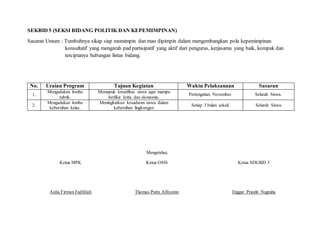 SEKBID 5 (SEKSI BIDANG POLITIK DAN KEPEMIMPINAN)
Sasaran Umum : Tumbuhnya sikap siap memimpin dan mau dipimpin dalam mengembangkan pola kepemimpinan
konsultatif yang mengarah pad partisipatif yang aktif dari pengurus, kerjasama yang baik, kompak dan
terciptanya hubungan lintas bidang.
No. Uraian Program Tujuan Kegiatan Waktu Pelaksanaan Sasaran
1.
Mengadakan lomba
rubrik.
Memupuk kreatifitas siswa agar mampu
berfikir kritis dan ekonomis.
Pertengahan November. Seluruh Siswa.
2.
Mengadakan lomba
kebersihan kelas.
Meningkatkan kesadaran siswa dalam
kebersihan lingkungan
Setiap 3 bulan sekali. Seluruh Siswa
Mengetahui,
Ketua MPK Ketua OSIS Ketua SEKBID 5
Aulia Firman Fadlillah Thomas Putra Alfiyanto Enggar Prastiti Nugraha
 
