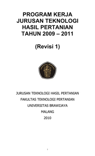 PROGRAM KERJA
JURUSAN TEKNOLOGI
  HASIL PERTANIAN
 TAHUN 2009 – 2011

         (Revisi 1)




JURUSAN TEKNOLOGI HASIL PERTANIAN
  FAKULTAS TEKNOLOGI PERTANIAN
     UNIVERSITAS BRAWIJAYA
             MALANG
              2010




                1
 