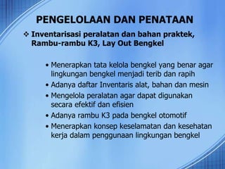 PENGELOLAAN DAN PENATAAN
 Inventarisasi peralatan dan bahan praktek,
Rambu-rambu K3, Lay Out Bengkel
• Menerapkan tata kelola bengkel yang benar agar
lingkungan bengkel menjadi terib dan rapih
• Adanya daftar Inventaris alat, bahan dan mesin
• Mengelola peralatan agar dapat digunakan
secara efektif dan efisien
• Adanya rambu K3 pada bengkel otomotif
• Menerapkan konsep keselamatan dan kesehatan
kerja dalam penggunaan lingkungan bengkel
 
