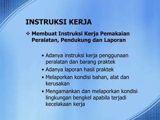 INSTRUKSI KERJA
 Membuat Instruksi Kerja Pemakaian
Peralatan, Pendukung dan Laporan
• Adanya instruksi kerja penggunaan
peralatan dan barang praktek
• Adanya laporan hasil praktek
• Melaporkan kondisi bahan, alat dan
kerusakan
• Mengamankan dan melaporkan kondisi
lingkungan bengkel apabila terjadi
kecelakaan kerja
 