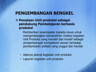 PENGEMBANGAN BENGKEL
 Penataan Unit produksi sebagai
pendukung Pembelajaran berbasis
produksi
Memberikan kesempatan kepada siswa untuk
mengembangkan kemandirian melalui kegiatan
Unit Produksi yang inovatif dan kreatif sebagai
pengembangan kompetensi siswan terhadap
pembentukan pribadi yang unggul dan handal
• Adanya jadwal kegiatan unit produksi
• Laporan kegiatan unit produksi
 