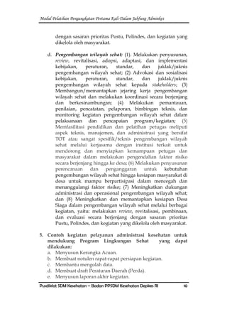 Modul Pelatihan Pengangkatan Pertama Kali Dalam Jabfung Adminkes
Pusdiklat SDM Kesehatan – Badan PPSDM Kesehatan Depkes RI 10
dengan sasaran prioritas Pustu, Polindes, dan kegiatan yang
dikelola oleh masyarakat.
d. Pengembangan wilayah sehat: (1). Melakukan penyusunan,
review, revitalisasi, adopsi, adaptasi, dan implementasi
kebijakan, peraturan, standar, dan juklak/juknis
pengembangan wilayah sehat; (2) Advokasi dan sosialisasi
kebijakan, peraturan, standar, dan juklak/juknis
pengembangan wilayah sehat kepada stakeholders; (3)
Membangun/memantapkan jejaring kerja pengembangan
wilayah sehat dan melakukan koordinasi secara berjenjang
dan berkesinambungan; (4) Melakukan pemantauan,
penilaian, pencatatan, pelaporan, bimbingan teknis, dan
monitoring kegiatan pengembangan wilayah sehat dalam
pelaksanaan dan pencapaian program/kegiatan; (5)
Memfasilitasi pendidikan dan pelatihan petugas meliputi
aspek teknis, manajemen, dan administrasi yang bersifat
TOT atau sangat spesifik/teknis pengembangan wilayah
sehat melalui kerjasama dengan institusi terkait untuk
mendorong dan menyiapkan kemampuan petugas dan
masyarakat dalam melakukan pengendalian faktor risiko
secara berjenjang hingga ke desa; (6) Melakukan penyusunan
perencanaan dan penganggaran untuk kebutuhan
pengembangan wilayah sehat hingga kesiapan masyarakat di
desa untuk mampu berpartisipasi dalam mencegah dan
menanggulangi faktor risiko; (7) Meningkatkan dukungan
administrasi dan operasional pengembangan wilayah sehat;
dan (8) Meningkatkan dan memantapkan kesiapan Desa
Siaga dalam pengembangan wilayah sehat melalui berbagai
kegiatan, yaitu: melakukan review, revitalisasi, pembinaan,
dan evaluasi secara berjenjang dengan sasaran prioritas
Pustu, Polindes, dan kegiatan yang dikelola oleh masyarakat.
5. Contoh kegiatan pelayanan administrasi kesehatan untuk
mendukung Program Lingkungan Sehat yang dapat
dilakukan:
a. Menyusun Kerangka Acuan.
b. Membuat notulen rapat-rapat persiapan kegiatan.
c. Membantu mengolah data.
d. Membuat draft Peraturan Daerah (Perda).
e. Menyusun laporan akhir kegiatan.
 