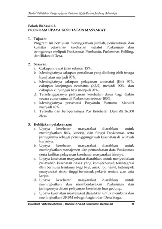 Modul Pelatihan Pengangkatan Pertama Kali Dalam Jabfung Adminkes
Pusdiklat SDM Kesehatan – Badan PPSDM Kesehatan Depkes RI 11
Pokok Bahasan 3.
PROGRAM UPAYA KESEHATAN MASYAKAT
1. Tujuan:
Program ini bertujuan meningkatkan jumlah, pemerataan, dan
kualitas pelayanan kesehatan melalui Puskesmas dan
jaringannya meliputi Puskesmas Pembantu, Puskesmas Keliling,
dan Bidan di Desa.
2. Sasaran:
a. Cakupan rawat jalan sebesar 15%.
b. Meningkatnya cakupan persalinan yang ditolong oleh tenaga
kesehatan menjadi 90%.
c. Meningkatnya cakupan pelayanan antenatal (K4) 90%,
cakupan kunjungan neonatus (KN2) menjadi 90%, dan
cakupan kunjungan bayi menjadi 90%.
d. Terselenggaranya pelayanan kesehatan dasar bagi Gakin
secara cuma-cuma di Puskesmas sebesar 100%.
e. Meningkatnya persentasi Posyandu Purnama Mandiri
menjadi 40%.
f. Tersedia dan beroperasinya Pos Kesehatan Desa di 36.000
desa.
3. Kebijakan pelaksanaan:
a. Upaya kesehatan masyarakat diarahkan untuk
meningkatkan fisik, kinerja, dan fungsi Puskesmas serta
jaringannya sebagai penanggungjawab kesehatan di wilayah
kerjanya.
b. Upaya kesehatan masyarakat diarahkan untuk
meningkatkan manajemen dan pemanfaatan data Puskesmas
serta fasilitas pelayanan kesehatan masyarakat lainnya.
c. Upaya kesehatan masyarakat diarahkan untuk menyediakan
pelayanan kesehatan dasar yang komprehensif, terintegrasi
dan bermutu terutama bagi bayi, anak, ibu hamil, kelompok
masyarakat risiko tinggi termasuk pekerja rentan, dan usia
lanjut.
d. Upaya kesehatan masyarakat diarahkan untuk
meningkatkan dan memberdayakan Puskesmas dan
jaringannya dalam pelayanan kesehatan luar gedung.
e. Upaya kesehatan masyarakat diarahkan untuk membina dan
meningkatkan UKBM sebagai bagian dari Desa Siaga.
 