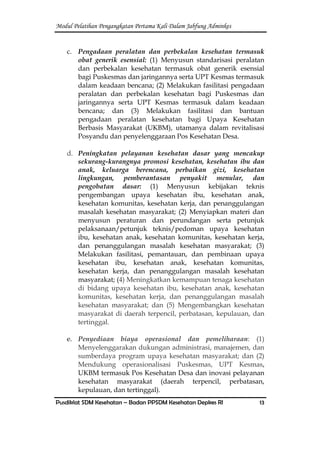 Modul Pelatihan Pengangkatan Pertama Kali Dalam Jabfung Adminkes
Pusdiklat SDM Kesehatan – Badan PPSDM Kesehatan Depkes RI 13
c. Pengadaan peralatan dan perbekalan kesehatan termasuk
obat generik esensial: (1) Menyusun standarisasi peralatan
dan perbekalan kesehatan termasuk obat generik esensial
bagi Puskesmas dan jaringannya serta UPT Kesmas termasuk
dalam keadaan bencana; (2) Melakukan fasilitasi pengadaan
peralatan dan perbekalan kesehatan bagi Puskesmas dan
jaringannya serta UPT Kesmas termasuk dalam keadaan
bencana; dan (3) Melakukan fasilitasi dan bantuan
pengadaan peralatan kesehatan bagi Upaya Kesehatan
Berbasis Masyarakat (UKBM), utamanya dalam revitalisasi
Posyandu dan penyelenggaraan Pos Kesehatan Desa.
d. Peningkatan pelayanan kesehatan dasar yang mencakup
sekurang-kurangnya promosi kesehatan, kesehatan ibu dan
anak, keluarga berencana, perbaikan gizi, kesehatan
lingkungan, pemberantasan penyakit menular, dan
pengobatan dasar: (1) Menyusun kebijakan teknis
pengembangan upaya kesehatan ibu, kesehatan anak,
kesehatan komunitas, kesehatan kerja, dan penanggulangan
masalah kesehatan masyarakat; (2) Menyiapkan materi dan
menyusun peraturan dan perundangan serta petunjuk
pelaksanaan/petunjuk teknis/pedoman upaya kesehatan
ibu, kesehatan anak, kesehatan komunitas, kesehatan kerja,
dan penanggulangan masalah kesehatan masyarakat; (3)
Melakukan fasilitasi, pemantauan, dan pembinaan upaya
kesehatan ibu, kesehatan anak, kesehatan komunitas,
kesehatan kerja, dan penanggulangan masalah kesehatan
masyarakat; (4) Meningkatkan kemampuan tenaga kesehatan
di bidang upaya kesehatan ibu, kesehatan anak, kesehatan
komunitas, kesehatan kerja, dan penanggulangan masalah
kesehatan masyarakat; dan (5) Mengembangkan kesehatan
masyarakat di daerah terpencil, perbatasan, kepulauan, dan
tertinggal.
e. Penyediaan biaya operasional dan pemeliharaan: (1)
Menyelenggarakan dukungan administrasi, manajemen, dan
sumberdaya program upaya kesehatan masyarakat; dan (2)
Mendukung operasionalisasi Puskesmas, UPT Kesmas,
UKBM termasuk Pos Kesehatan Desa dan inovasi pelayanan
kesehatan masyarakat (daerah terpencil, perbatasan,
kepulauan, dan tertinggal).
 