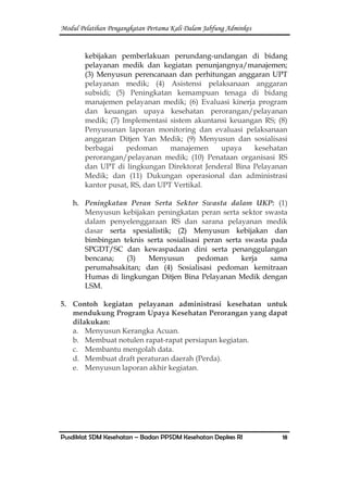 Modul Pelatihan Pengangkatan Pertama Kali Dalam Jabfung Adminkes
Pusdiklat SDM Kesehatan – Badan PPSDM Kesehatan Depkes RI 18
kebijakan pemberlakuan perundang-undangan di bidang
pelayanan medik dan kegiatan penunjangnya/manajemen;
(3) Menyusun perencanaan dan perhitungan anggaran UPT
pelayanan medik; (4) Asistensi pelaksanaan anggaran
subsidi; (5) Peningkatan kemampuan tenaga di bidang
manajemen pelayanan medik; (6) Evaluasi kinerja program
dan keuangan upaya kesehatan perorangan/pelayanan
medik; (7) Implementasi sistem akuntansi keuangan RS; (8)
Penyusunan laporan monitoring dan evaluasi pelaksanaan
anggaran Ditjen Yan Medik; (9) Menyusun dan sosialisasi
berbagai pedoman manajemen upaya kesehatan
perorangan/pelayanan medik; (10) Penataan organisasi RS
dan UPT di lingkungan Direktorat Jenderal Bina Pelayanan
Medik; dan (11) Dukungan operasional dan administrasi
kantor pusat, RS, dan UPT Vertikal.
h. Peningkatan Peran Serta Sektor Swasta dalam UKP: (1)
Menyusun kebijakan peningkatan peran serta sektor swasta
dalam penyelenggaraan RS dan sarana pelayanan medik
dasar serta spesialistik; (2) Menyusun kebijakan dan
bimbingan teknis serta sosialisasi peran serta swasta pada
SPGDT/SC dan kewaspadaan dini serta penanggulangan
bencana; (3) Menyusun pedoman kerja sama
perumahsakitan; dan (4) Sosialisasi pedoman kemitraan
Humas di lingkungan Ditjen Bina Pelayanan Medik dengan
LSM.
5. Contoh kegiatan pelayanan administrasi kesehatan untuk
mendukung Program Upaya Kesehatan Perorangan yang dapat
dilakukan:
a. Menyusun Kerangka Acuan.
b. Membuat notulen rapat-rapat persiapan kegiatan.
c. Membantu mengolah data.
d. Membuat draft peraturan daerah (Perda).
e. Menyusun laporan akhir kegiatan.
 