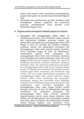 Modul Pelatihan Pengangkatan Pertama Kali Dalam Jabfung Adminkes
Pusdiklat SDM Kesehatan – Badan PPSDM Kesehatan Depkes RI 21
bahan yang esensial untuk mendukung penyelenggaraan
program pencegahan dan pemberantasan penyakit hingga ke
desa.
i. Pencegahan dan pemberantasan penyakit diarahkan untuk
meningkatkan cakupan, jangkauan, dan pemerataan
pelayanan penatalaksanaan kasus penyakit secara
berkualitas hingga ke desa.
4. Kegiatan pokok dan kegiatan indikatif program ini meliputi:
a. Pencegahan dan penanggulangan faktor risiko: (1)
Melakukan penyusunan, review, revitalisasi, adopsi, adaptasi,
dan implementasi kebijakan, peraturan, standar, dan
juklak/juknis pencegahan dan penanggulangan faktor risiko
hingga di desa; (2) Advokasi dan sosialisasi kebijakan,
peraturan, standar, dan juklak/juknis pencegahan dan
penanggulangan faktor risiko penyakit kepada stakeholders
secara berjenjang hingga ke desa; (3) Membangun/
memantapkan jejaring kerja pencegahan dan
penanggulangan faktor risiko serta melakukan koordinasi
secara berjenjang dan berkesinambungan mulai dari pusat
hingga ke desa termasuk kerjasama dengan luar negeri; (4)
Melakukan pemantauan, penilaian, pencatatan, pelaporan,
bimbingan teknis, dan monitoring pelaksanaan pencegahan
dan penanggulangan faktor risiko secara berjenjang hingga
ke desa; (5) Memfasilitasi pendidikan dan pelatihan petugas
meliputi aspek teknis, manajemen, dan administrasi yang
sifatnya TOT atau sangat spesifik/teknis pencegahan dan
penanggulangan faktor risiko melalui kerjasama dengan
institusi terkait untuk mendorong dan menyiapkan
kemampuan petugas dan masyarakat secara berjenjang
hingga ke desa; (6) Melakukan penyusunan perencanaan dan
penganggaran untuk kebutuhan pencegahan dan
penanggulangan faktor risiko hingga tercapai kondisi
kesiapan masyarakat di desa; (7) Meningkatkan dukungan
administrasi dan operasional pencegahan dan
penanggulangan faktor risiko, termasuk melakukan
kegiatan-kegiatan inovasi sesuai dengan ketentuan yang
berlaku; dan (8) Meningkatkan dan memantapkan kesiapan
Desa Siaga dalam Pencegahan dan Pemberantasan Penyakit
melalui berbagai kegiatan, yaitu: melakukan review,
 
