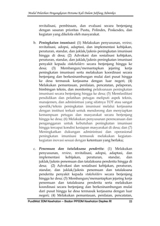 Modul Pelatihan Pengangkatan Pertama Kali Dalam Jabfung Adminkes
Pusdiklat SDM Kesehatan – Badan PPSDM Kesehatan Depkes RI 22
revitalisasi, pembinaan, dan evaluasi secara berjenjang
dengan sasaran prioritas Pustu, Polindes, Poskesdes, dan
kegiatan yang dikelola oleh masyarakat.
b. Peningkatan imunisasi: (1) Melakukan penyusunan, review,
revitalisasi, adopsi, adaptasi, dan implementasi kebijakan,
peraturan, standar, dan juklak/juknis peningkatan imunisasi
hingga di desa; (2) Advokasi dan sosialisasi kebijakan,
peraturan, standar, dan juklak/juknis peningkatan imunisasi
penyakit kepada stakeholders secara berjenjang hingga ke
desa; (3) Membangun/memantapkan jejaring kerja
peningkatan imunisasi serta melakukan koordinasi secara
berjenjang dan berkesinambungan mulai dari pusat hingga
ke desa termasuk kerjasama dengan luar negeri; (4)
Melakukan pemantauan, penilaian, pencatatan, pelaporan,
bimbingan teknis, dan monitoring pelaksanaan peningkatan
imunisasi secara berjenjang hingga ke desa; (5) Memfasilitasi
pendidikan dan pelatihan petugas meliputi aspek teknis,
manajemen, dan administrasi yang sifatnya TOT atau sangat
spesifik/teknis peningkatan imunisasi melalui kerjasama
dengan institusi terkait untuk mendorong dan menyiapkan
kemampuan petugas dan masyarakat secara berjenjang
hingga ke desa; (6) Melakukan penyusunan perencanaan dan
penganggaran untuk kebutuhan peningkatan imunisasi
hingga tercapai kondisi kesiapan masyarakat di desa; dan (7)
Meningkatkan dukungan administrasi dan operasional
peningkatan imunisasi termasuk melakukan kegiatan-
kegiatan inovasi sesuai dengan ketentuan yang berlaku;
c. Penemuan dan tatalaksana penderita: (1) Melakukan
penyusunan, review, revitalisasi, adopsi, adaptasi, dan
implementasi kebijakan, peraturan, standar, dan
juklak/juknis penemuan dan tatalaksana penderita hingga di
desa; (2) Advokasi dan sosialisasi kebijakan, peraturan,
standar, dan juklak/juknis penemuan dan tatalaksana
penderita penyakit kepada stakeholders secara berjenjang
hingga ke desa; (3) Membangun/memantapkan jejaring kerja
penemuan dan tatalaksana penderita serta melakukan
koordinasi secara berjenjang dan berkesinambungan mulai
dari pusat hingga ke desa termasuk kerjasama dengan luar
negeri; (4) Melakukan pemantauan, penilaian, pencatatan,
 