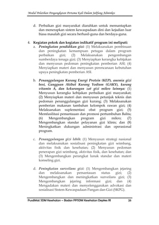 Modul Pelatihan Pengangkatan Pertama Kali Dalam Jabfung Adminkes
Pusdiklat SDM Kesehatan – Badan PPSDM Kesehatan Depkes RI 26
d. Perbaikan gizi masyarakat diarahkan untuk memantapkan
dan menerapkan sistem kewaspadaan dini dan kejadian luar
biasa masalah gizi secara berhasil-guna dan berdaya-guna.
4. Kegiatan pokok dan kegiatan indikatif program ini meliputi:
a. Peningkatan pendidikan gizi: (1) Melaksanakan pembinaan
dan peningkatan kemampuan petugas dalam program
perbaikan gizi; (2) Melaksanakan pengembangan
sumberdaya tenaga gizi; (3) Menyiapkan kerangka kebijakan
dan menyusun pedoman peningkatan pemberian ASI; (4)
Menyiapkan materi dan menyusun perencanaan kebutuhan
upaya peningkatan pemberian ASI.
b. Penanggulangan Kurang Energi Protein (KEP), anemia gizi
besi, Gangguan Akibat Kurang Yodium (GAKY), kurang
vitamin A, dan kekurangan zat gizi mikro lainnya: (1)
Menyusun kerangka kebijakan perbaikan gizi masyarakat;
(2) Menyiapkan materi dan menyusun petunjuk teknis dan
pedoman penanggulangan gizi kurang; (3) Melaksanakan
pemberian makanan tambahan kelompok rawan gizi; (4)
Melaksanakan suplementasi obat program gizi; (5)
Memfasilitasi pemantauan dan promosi pertumbuhan Balita;
(6) Mengembangkan program gizi mikro; (7)
Mengembangkan standar pelayanan gizi klinis; dan (8)
Meningkatkan dukungan administrasi dan operasional
program.
c. Penanggulangan gizi lebih: (1) Menyusun strategi nasional
dan melaksanakan sosialisasi peningkatan gizi seimbang,
aktivitas fisik dan kesehatan; (2) Menyusun pedoman
penerapan gizi seimbang, aktivitas fisik, dan kesehatan; dan
(3) Mengembangkan perangkat lunak standar dan materi
konseling gizi.
d. Peningkatan surveilans gizi: (1) Mengembangkan jejaring
dan melaksanakan pemantauan status gizi; (2)
Mengembangkan dan meningkatkan surveilans gizi; (3)
Mengembangkan jejaring informasi gizi; dan (4)
Mengadakan materi dan menyelenggarakan advokasi dan
sosialisasi Sistem Kewaspadaan Pangan dan Gizi (SKPG).
 