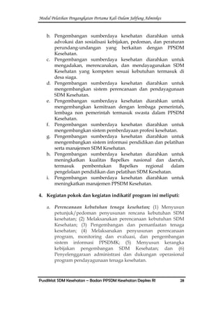 Modul Pelatihan Pengangkatan Pertama Kali Dalam Jabfung Adminkes
Pusdiklat SDM Kesehatan – Badan PPSDM Kesehatan Depkes RI 28
b. Pengembangan sumberdaya kesehatan diarahkan untuk
advokasi dan sosialisasi kebijakan, pedoman, dan peraturan
perundang-undangan yang berkaitan dengan PPSDM
Kesehatan.
c. Pengembangan sumberdaya kesehatan diarahkan untuk
mengadakan, merencanakan, dan mendayagunakan SDM
Kesehatan yang kompeten sesuai kebutuhan termasuk di
desa siaga.
d. Pengembangan sumberdaya kesehatan diarahkan untuk
mengembangkan sistem perencanaan dan pendayagunaan
SDM Kesehatan.
e. Pengembangan sumberdaya kesehatan diarahkan untuk
mengembangkan kemitraan dengan lembaga pemerintah,
lembaga non pemerintah termasuk swasta dalam PPSDM
Kesehatan.
f. Pengembangan sumberdaya kesehatan diarahkan untuk
mengembangkan sistem pemberdayaan profesi kesehatan.
g. Pengembangan sumberdaya kesehatan diarahkan untuk
mengembangkan sistem informasi pendidikan dan pelatihan
serta manajemen SDM Kesehatan.
h. Pengembangan sumberdaya kesehatan diarahkan untuk
meningkatkan kualitas Bapelkes nasional dan daerah,
termasuk pembentukan Bapelkes regional dalam
pengelolaan pendidikan dan pelatihan SDM Kesehatan.
i. Pengembangan sumberdaya kesehatan diarahkan untuk
meningkatkan manajemen PPSDM Kesehatan.
4. Kegiatan pokok dan kegiatan indikatif program ini meliputi:
a. Perencanaan kebutuhan tenaga kesehatan; (1) Menyusun
petunjuk/pedoman penyusunan rencana kebutuhan SDM
kesehatan; (2) Melaksanakan perencanaan kebutuhan SDM
Kesehatan; (3) Pengembangan dan pemanfaatan tenaga
kesehatan; (4) Melaksanakan penyusunan perencanaan
program, monitoring dan evaluasi, dan pengembangan
sistem informasi PPSDMK; (5) Menyusun kerangka
kebijakan pengembangan SDM Kesehatan; dan (6)
Penyelenggaraan administrasi dan dukungan operasional
program pendayagunaan tenaga kesehatan.
 