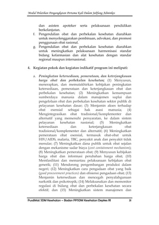 Modul Pelatihan Pengangkatan Pertama Kali Dalam Jabfung Adminkes
Pusdiklat SDM Kesehatan – Badan PPSDM Kesehatan Depkes RI 31
dan asisten apoteker serta pelaksanaan pendidikan
berkelanjutan.
f. Pengendalian obat dan perbekalan kesehatan diarahkan
untuk menyelenggarakan pembinaan, advokasi, dan promosi
penggunaan obat rasional.
g. Pengendalian obat dan perbekalan kesehatan diarahkan
untuk meningkatkan pelaksanaan harmonisasi standar
bidang kefarmasian dan alat kesehatan dengan standar
regional maupun internasional.
4. Kegiatan pokok dan kegiatan indikatif program ini meliputi:
a. Peningkatan ketersediaan, pemerataan, dan keterjangkauan
harga obat dan perbekalan kesehatan; (1) Menyusun,
menerapkan, dan memutakhirkan kebijakan peningkatan
ketersediaan, pemerataan dan keterjangkauan obat dan
perbekalan kesehatan; (2) Meningkatkan kemampuan
sumberdaya manusia dalam manajemen suplai dan
pengelolaan obat dan perbekalan kesehatan sektor publik di
pelayanan kesehatan dasar; (3) Menjamin akses terhadap
obat esensial sebagai hak asasi manusia; (4)
Mengintegrasikan obat tradisional/komplementer dan
alternatif yang memenuhi persyaratan, ke dalam sistem
pelayanan kesehatan nasional; (5) Meningkatkan
ketersediaan dan keterjangkauan obat
tradisional/komplementer dan alternatif; (6) Meningkatkan
pemerataan obat esensial, termasuk obat-obat untuk
HIV/AIDS, malaria, TBC, penyakit anak dan penyakit tidak
menular; (7) Meningkatkan dana publik untuk obat sejalan
dengan mekanisme sadar biaya (cost containment mechanism);
(8) Meningkatkan pemerataan obat; (9) Menyusun kebijakan
harga obat dan informasi perubahan harga obat; (10)
Memfasilitasi dan memantau pelaksanaan kebijakan obat
generik; (11) Mendorong pengembangan produksi dalam
negeri; (12) Meningkatkan cara pengadaan obat yang baik
(good procurement practices) dan efisiensi pengadaan obat; (13)
Menjamin ketersediaan dan mencegah penyalahgunaan
narkotik dan psikotropik; (14) Melaksanakan dan memonitor
regulasi di bidang obat dan perbekalan kesehatan secara
efektif; dan (15) Meningkatkan sistem manajemen dan
 