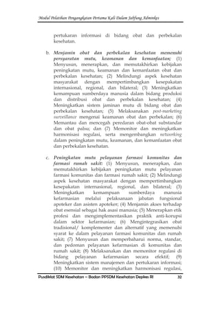 Modul Pelatihan Pengangkatan Pertama Kali Dalam Jabfung Adminkes
Pusdiklat SDM Kesehatan – Badan PPSDM Kesehatan Depkes RI 32
pertukaran informasi di bidang obat dan perbekalan
kesehatan.
b. Menjamin obat dan perbekalan kesehatan memenuhi
persyaratan mutu, keamanan dan kemanfaatan; (1)
Menyusun, menerapkan, dan memutakhirkan kebijakan
peningkatan mutu, keamanan dan kemanfaatan obat dan
perbekalan kesehatan; (2) Melindungi aspek kesehatan
masyarakat dengan mempertimbangkan kesepakatan
internasional, regional, dan bilateral; (3) Meningkatkan
kemampuan sumberdaya manusia dalam bidang produksi
dan distribusi obat dan perbekalan kesehatan; (4)
Meningkatkan sistem jaminan mutu di bidang obat dan
perbekalan kesehatan; (5) Melaksanakan post-marketing
surveillance mengenai keamanan obat dan perbekalan; (6)
Memantau dan mencegah peredaran obat-obat substandar
dan obat palsu; dan (7) Memonitor dan meningkatkan
harmonisasi regulasi, serta mengembangkan networking
dalam peningkatan mutu, keamanan, dan kemanfaatan obat
dan perbekalan kesehatan.
c. Peningkatan mutu pelayanan farmasi komunitas dan
farmasi rumah sakit: (1) Menyusun, menerapkan, dan
memutakhirkan kebijakan peningkatan mutu pelayanan
farmasi komunitas dan farmasi rumah sakit; (2) Melindungi
aspek kesehatan masyarakat dengan mempertimbangkan
kesepakatan internasional, regional, dan bilateral; (3)
Meningkatkan kemampuan sumberdaya manusia
kefarmasian melalui pelaksanaan jabatan fungsional
apoteker dan asisten apoteker; (4) Menjamin akses terhadap
obat esensial sebagai hak asasi manusia; (5) Menerapkan etik
profesi dan mengimplementasikan praktik anti-korupsi
dalam sektor kefarmasian; (6) Mengintegrasikan obat
tradisional/ komplementer dan alternatif yang memenuhi
syarat ke dalam pelayanan farmasi komunitas dan rumah
sakit; (7) Menyusun dan memperbaharui norma, standar,
dan pedoman pelayanan kefarmasian di komunitas dan
rumah sakit; (8) Melaksanakan dan memonitor regulasi di
bidang pelayanan kefarmasian secara efektif; (9)
Meningkatkan sistem manajemen dan pertukaran informasi;
(10) Memonitor dan meningkatkan harmonisasi regulasi,
 