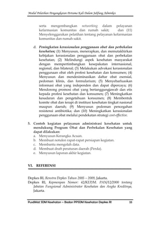 Modul Pelatihan Pengangkatan Pertama Kali Dalam Jabfung Adminkes
Pusdiklat SDM Kesehatan – Badan PPSDM Kesehatan Depkes RI 33
serta mengembangkan networking dalam pelayanan
kefarmasian komunitas dan rumah sakit; dan (11)
Menyelenggarakan pelatihan tentang pelayanan kefarmasian
komunitas dan rumah sakit.
d. Peningkatan kerasionalan penggunaan obat dan perbekalan
kesehatan; (1) Menyusun, menerapkan, dan memutakhirkan
kebijakan kerasionalan penggunaan obat dan perbekalan
kesehatan; (2) Melindungi aspek kesehatan masyarakat
dengan mempertimbangkan kesepakatan internasional,
regional, dan bilateral; (3) Melakukan advokasi kerasionalan
penggunaan obat oleh profesi kesehatan dan konsumen; (4)
Menyusun dan mendesiminasikan daftar obat esensial,
pedoman klinis, dan formularium; (5) Menyebarluaskan
informasi obat yang independen dan dapat dipercaya; (6)
Mendorong promosi obat yang bertanggungjawab dan etis
kepada profesi kesehatan dan konsumen; (7) Meningkatkan
kesadaran dan pengetahuan konsumen; (8) Membentuk
komite obat dan terapi di institusi kesehatan tingkat nasional
maupun daerah; (9) Menyusun pedoman pencegahan
resistensi antibiotika; dan (10) Meningkatkan kerasionalan
penggunaan obat melalui pendekatan strategi cost-effective.
5. Contoh kegiatan pelayanan administrasi kesehatan untuk
mendukung Program Obat dan Perbekalan Kesehatan yang
dapat dilakukan:
a. Menyusun Kerangka Acuan.
b. Membuat notulen rapat-rapat persiapan kegiatan.
c. Membantu mengolah data.
d. Membuat draft peraturan daerah (Perda).
e. Menyusun laporan akhir kegiatan.
VI. REFERENSI
Depkes RI, Renstra Depkes Tahun 2005 – 2009, Jakarta.
Depkes RI, Kepmenpan Nomor: 42/KEP/M. PAN/12/2000 tentang
Jabatan Fungsional Administrator Kesehatan dan Angka Kreditnya,
Jakarta.
 