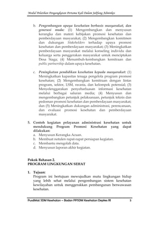 Modul Pelatihan Pengangkatan Pertama Kali Dalam Jabfung Adminkes
Pusdiklat SDM Kesehatan – Badan PPSDM Kesehatan Depkes RI 5
b. Pengembangan upaya kesehatan berbasis masyarakat, dan
generasi muda: (1) Mengembangkan dan menyusun
kerangka dan materi kebijakan promosi kesehatan dan
pemberdayaan masyarakat; (2) Mengembangkan komitmen
dan dukungan Stakeholders terhadap upaya promosi
kesehatan dan pemberdayaan masyarakat; (3) Meningkatkan
pemberdayaan masyarakat melalui konseling individu dan
keluarga serta penggerakan masyarakat untuk menciptakan
Desa Siaga; (4) Menumbuh-kembangkan kemitraan dan
public partnership dalam upaya kesehatan.
c. Peningkatan pendidikan kesehatan kepada masyarakat: (1)
Meningkatkan kapasitas tenaga pengelola program promosi
kesehatan; (2) Mengembangkan kemitraan dengan lintas
program, sektor, LSM, swasta, dan kelompok potensial; (3)
Menyelenggarakan penyebarluasan informasi kesehatan
melalui berbagai saluran media; (4) Menyusun dan
mengembangkan petunjuk pelaksanaan, petunjuk teknis dan
pedoman promosi kesehatan dan pemberdayaan masyarakat;
dan (5) Meningkatkan dukungan administrasi, perencanaan,
dan evaluasi promosi kesehatan dan pemberdayaan
masyarakat.
5. Contoh kegiatan pelayanan administrasi kesehatan untuk
mendukung Program Promosi Kesehatan yang dapat
dilakukan:
a. Menyusun Kerangka Acuan.
b. Membuat notulen rapat-rapat persiapan kegiatan.
c. Membantu mengolah data.
d. Menyusun laporan akhir kegiatan.
Pokok Bahasan 2.
PROGRAM LINGKUNGAN SEHAT
1. Tujuan:
Program ini bertujuan mewujudkan mutu lingkungan hidup
yang lebih sehat melalui pengembangan sistem kesehatan
kewilayahan untuk menggerakkan pembangunan berwawasan
kesehatan.
 