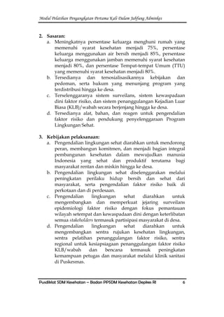 Modul Pelatihan Pengangkatan Pertama Kali Dalam Jabfung Adminkes
Pusdiklat SDM Kesehatan – Badan PPSDM Kesehatan Depkes RI 6
2. Sasaran:
a. Meningkatnya persentase keluarga menghuni rumah yang
memenuhi syarat kesehatan menjadi 75%, persentase
keluarga menggunakan air bersih menjadi 85%, persentase
keluarga menggunakan jamban memenuhi syarat kesehatan
menjadi 80%, dan persentase Tempat-tempat Umum (TTU)
yang memenuhi syarat kesehatan menjadi 80%.
b. Tersedianya dan tersosialisasikannya kebijakan dan
pedoman, serta hukum yang menunjang program yang
terdistribusi hingga ke desa.
c. Terselenggaranya sistem surveilans, sistem kewaspadaan
dini faktor risiko, dan sistem penanggulangan Kejadian Luar
Biasa (KLB)/wabah secara berjenjang hingga ke desa.
d. Tersedianya alat, bahan, dan reagen untuk pengendalian
faktor risiko dan pendukung penyelenggaraan Program
Lingkungan Sehat.
3. Kebijakan pelaksanaan:
a. Pengendalian lingkungan sehat diarahkan untuk mendorong
peran, membangun komitmen, dan menjadi bagian integral
pembangunan kesehatan dalam mewujudkan manusia
Indonesia yang sehat dan produktif terutama bagi
masyarakat rentan dan miskin hingga ke desa.
b. Pengendalian lingkungan sehat diselenggarakan melalui
peningkatan perilaku hidup bersih dan sehat dari
masyarakat, serta pengendalian faktor risiko baik di
perkotaan dan di perdesaan.
c. Pengendalian lingkungan sehat diarahkan untuk
mengembangkan dan memperkuat jejaring surveilans
epidemiologi faktor risiko dengan fokus pemantauan
wilayah setempat dan kewaspadaan dini dengan keterlibatan
semua stakeholders termasuk partisipasi masyarakat di desa.
d. Pengendalian lingkungan sehat diarahkan untuk
mengembangkan sentra rujukan kesehatan lingkungan,
sentra pelatihan penanggulangan faktor risiko, sentra
regional untuk kesiapsiagaan penanggulangan faktor risiko
KLB/wabah dan bencana termasuk peningkatan
kemampuan petugas dan masyarakat melalui klinik sanitasi
di Puskesmas.
 