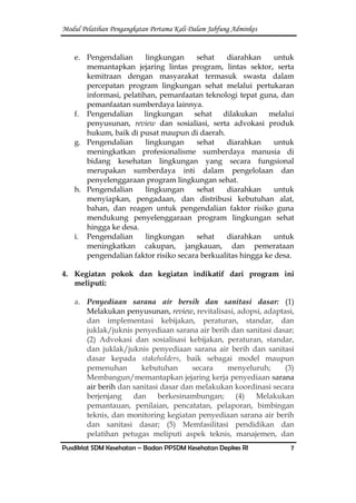 Modul Pelatihan Pengangkatan Pertama Kali Dalam Jabfung Adminkes
Pusdiklat SDM Kesehatan – Badan PPSDM Kesehatan Depkes RI 7
e. Pengendalian lingkungan sehat diarahkan untuk
memantapkan jejaring lintas program, lintas sektor, serta
kemitraan dengan masyarakat termasuk swasta dalam
percepatan program lingkungan sehat melalui pertukaran
informasi, pelatihan, pemanfaatan teknologi tepat guna, dan
pemanfaatan sumberdaya lainnya.
f. Pengendalian lingkungan sehat dilakukan melalui
penyusunan, review dan sosialiasi, serta advokasi produk
hukum, baik di pusat maupun di daerah.
g. Pengendalian lingkungan sehat diarahkan untuk
meningkatkan profesionalisme sumberdaya manusia di
bidang kesehatan lingkungan yang secara fungsional
merupakan sumberdaya inti dalam pengelolaan dan
penyelenggaraan program lingkungan sehat.
h. Pengendalian lingkungan sehat diarahkan untuk
menyiapkan, pengadaan, dan distribusi kebutuhan alat,
bahan, dan reagen untuk pengendalian faktor risiko guna
mendukung penyelenggaraan program lingkungan sehat
hingga ke desa.
i. Pengendalian lingkungan sehat diarahkan untuk
meningkatkan cakupan, jangkauan, dan pemerataan
pengendalian faktor risiko secara berkualitas hingga ke desa.
4. Kegiatan pokok dan kegiatan indikatif dari program ini
meliputi:
a. Penyediaan sarana air bersih dan sanitasi dasar: (1)
Melakukan penyusunan, review, revitalisasi, adopsi, adaptasi,
dan implementasi kebijakan, peraturan, standar, dan
juklak/juknis penyediaan sarana air berih dan sanitasi dasar;
(2) Advokasi dan sosialisasi kebijakan, peraturan, standar,
dan juklak/juknis penyediaan sarana air berih dan sanitasi
dasar kepada stakeholders, baik sebagai model maupun
pemenuhan kebutuhan secara menyeluruh; (3)
Membangun/memantapkan jejaring kerja penyediaan sarana
air berih dan sanitasi dasar dan melakukan koordinasi secara
berjenjang dan berkesinambungan; (4) Melakukan
pemantauan, penilaian, pencatatan, pelaporan, bimbingan
teknis, dan monitoring kegiatan penyediaan sarana air berih
dan sanitasi dasar; (5) Memfasilitasi pendidikan dan
pelatihan petugas meliputi aspek teknis, manajemen, dan
 