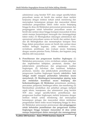 Modul Pelatihan Pengangkatan Pertama Kali Dalam Jabfung Adminkes
Pusdiklat SDM Kesehatan – Badan PPSDM Kesehatan Depkes RI 8
administrasi yang bersifat TOT atau sangat spesifik/teknis
penyediaan sarana air bersih dan sanitasi dasar melalui
kerjasama dengan institusi terkait untuk mendorong dan
menyiapkan kemampuan petugas dan masyarakat dalam
melakukan pengendalian faktor risiko secara berjenjang
hingga ke desa; (6) Melakukan penyusunan perencanaan dan
penganggaran untuk kebutuhan penyediaan sarana air
bersih dan sanitasi dasar hingga kesiapan masyarakat di desa
untuk mampu berpartisipasi mencegah dan menanggulangi
faktor risiko; (7) Meningkatkan dukungan administrasi dan
operasional penyediaan sarana air bersih dan sanitasi dasar;
dan (8) Meningkatkan dan memantapkan kesiapan Desa
Siaga dalam penyediaan sarana air bersih dan sanitasi dasar
melalui berbagai kegiatan, yaitu: melakukan review,
revitalisasi, pembinaan, dan evaluasi secara berjenjang
dengan sasaran prioritas Pustu, Polindes, dan kegiatan yang
dikelola oleh masyarakat.
b. Pemeliharaan dan pengawasan kualitas lingkungan; (1)
Melakukan penyusunan, review, revitalisasi, adopsi, adaptasi,
dan implementasi kebijakan, peraturan, standar, dan
juklak/juknis pemeliharaan dan pengawasan kualitas
lingkungan; (2) Advokasi dan sosialisasi kebijakan,
peraturan, standar, dan juklak/juknis pemeliharaan dan
pengawasan kualitas lingkungan kepada stakeholders, baik
sebagai model maupun pemenuhan kebutuhan secara
menyeluruh; (3) Membangun/memantapkan jejaring kerja
dan melakukan koordinasi secara berjenjang dan
berkesinambungan; (4) Melakukan pemantauan, penilaian,
pencatatan, pelaporan, bimbingan teknis, dan monitoring; (5)
Memfasilitasi pendidikan dan pelatihan petugas meliputi
aspek teknis, manajemen, dan administrasi yang bersifat
TOT atau sangat spesifik/teknis pemeliharaan dan
pengawasan kualitas lingkungan melalui kerjasama dengan
institusi terkait untuk mendorong dan menyiapkan
kemampuan petugas dan masyarakat dalam melakukan
pengendalian faktor risiko secara berjenjang hingga ke desa;
(6) Melakukan penyusunan perencanaan dan penganggaran
untuk kebutuhan pemeliharaan dan pengawasan kualitas
lingkungan hingga kesiapan masyarakat di desa untuk
mampu berpartisipasi dalam mencegah dan menanggulangi
 