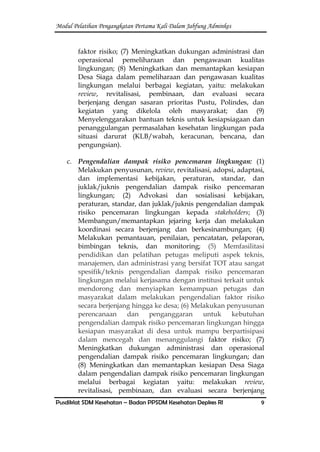 Modul Pelatihan Pengangkatan Pertama Kali Dalam Jabfung Adminkes
Pusdiklat SDM Kesehatan – Badan PPSDM Kesehatan Depkes RI 9
faktor risiko; (7) Meningkatkan dukungan administrasi dan
operasional pemeliharaan dan pengawasan kualitas
lingkungan; (8) Meningkatkan dan memantapkan kesiapan
Desa Siaga dalam pemeliharaan dan pengawasan kualitas
lingkungan melalui berbagai kegiatan, yaitu: melakukan
review, revitalisasi, pembinaan, dan evaluasi secara
berjenjang dengan sasaran prioritas Pustu, Polindes, dan
kegiatan yang dikelola oleh masyarakat; dan (9)
Menyelenggarakan bantuan teknis untuk kesiapsiagaan dan
penanggulangan permasalahan kesehatan lingkungan pada
situasi darurat (KLB/wabah, keracunan, bencana, dan
pengungsian).
c. Pengendalian dampak risiko pencemaran lingkungan: (1)
Melakukan penyusunan, review, revitalisasi, adopsi, adaptasi,
dan implementasi kebijakan, peraturan, standar, dan
juklak/juknis pengendalian dampak risiko pencemaran
lingkungan; (2) Advokasi dan sosialisasi kebijakan,
peraturan, standar, dan juklak/juknis pengendalian dampak
risiko pencemaran lingkungan kepada stakeholders; (3)
Membangun/memantapkan jejaring kerja dan melakukan
koordinasi secara berjenjang dan berkesinambungan; (4)
Melakukan pemantauan, penilaian, pencatatan, pelaporan,
bimbingan teknis, dan monitoring; (5) Memfasilitasi
pendidikan dan pelatihan petugas meliputi aspek teknis,
manajemen, dan administrasi yang bersifat TOT atau sangat
spesifik/teknis pengendalian dampak risiko pencemaran
lingkungan melalui kerjasama dengan institusi terkait untuk
mendorong dan menyiapkan kemampuan petugas dan
masyarakat dalam melakukan pengendalian faktor risiko
secara berjenjang hingga ke desa; (6) Melakukan penyusunan
perencanaan dan penganggaran untuk kebutuhan
pengendalian dampak risiko pencemaran lingkungan hingga
kesiapan masyarakat di desa untuk mampu berpartisipasi
dalam mencegah dan menanggulangi faktor risiko; (7)
Meningkatkan dukungan administrasi dan operasional
pengendalian dampak risiko pencemaran lingkungan; dan
(8) Meningkatkan dan memantapkan kesiapan Desa Siaga
dalam pengendalian dampak risiko pencemaran lingkungan
melalui berbagai kegiatan yaitu: melakukan review,
revitalisasi, pembinaan, dan evaluasi secara berjenjang
 