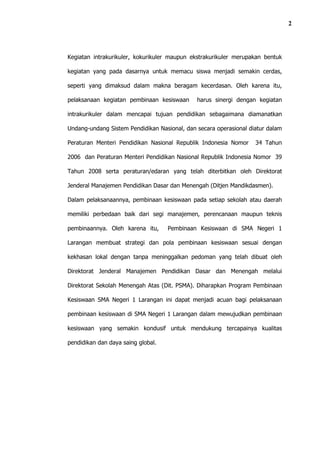 2




Kegiatan intrakurikuler, kokurikuler maupun ekstrakurikuler merupakan bentuk

kegiatan yang pada dasarnya untuk memacu siswa menjadi semakin cerdas,

seperti yang dimaksud dalam makna beragam kecerdasan. Oleh karena itu,

pelaksanaan kegiatan pembinaan kesiswaan      harus sinergi dengan kegiatan

intrakurikuler dalam mencapai tujuan pendidikan sebagaimana diamanatkan

Undang-undang Sistem Pendidikan Nasional, dan secara operasional diatur dalam

Peraturan Menteri Pendidikan Nasional Republik Indonesia Nomor     34 Tahun

2006 dan Peraturan Menteri Pendidikan Nasional Republik Indonesia Nomor 39

Tahun 2008 serta peraturan/edaran yang telah diterbitkan oleh Direktorat

Jenderal Manajemen Pendidikan Dasar dan Menengah (Ditjen Mandikdasmen).

Dalam pelaksanaannya, pembinaan kesiswaan pada setiap sekolah atau daerah

memiliki perbedaan baik dari segi manajemen, perencanaan maupun teknis

pembinaannya. Oleh karena itu,      Pembinaan Kesiswaan di SMA Negeri 1

Larangan membuat strategi dan pola pembinaan kesiswaan sesuai dengan

kekhasan lokal dengan tanpa meninggalkan pedoman yang telah dibuat oleh

Direktorat Jenderal Manajemen Pendidikan Dasar dan Menengah melalui

Direktorat Sekolah Menengah Atas (Dit. PSMA). Diharapkan Program Pembinaan

Kesiswaan SMA Negeri 1 Larangan ini dapat menjadi acuan bagi pelaksanaan

pembinaan kesiswaan di SMA Negeri 1 Larangan dalam mewujudkan pembinaan

kesiswaan yang semakin kondusif untuk mendukung tercapainya kualitas

pendidikan dan daya saing global.
 