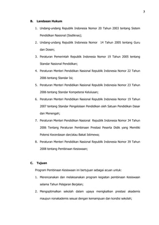 3

B.    Landasan Hukum

     1. Undang-undang Republik Indonesia Nomor 20 Tahun 2003 tentang Sistem

        Pendidikan Nasional (Sisdiknas);

     2. Undang-undang Republik Indonesia Nomor 14 Tahun 2005 tentang Guru

        dan Dosen;

     3. Peraturan Pemerintah Republik Indonesia Nomor 19 Tahun 2005 tentang

        Standar Nasional Pendidikan;

     4. Peraturan Menteri Pendidikan Nasional Republik Indonesia Nomor 22 Tahun

        2006 tentang Standar Isi;

     5. Peraturan Menteri Pendidikan Nasional Republik Indonesia Nomor 23 Tahun

        2006 tentang Standar Kompetensi Kelulusan;

     6. Peraturan Menteri Pendidikan Nasional Republik Indonesia Nomor 19 Tahun

        2007 tentang Standar Pengelolaan Pendidikan oleh Satuan Pendidikan Dasar

        dan Menengah;

     7. Peraturan Menteri Pendidikan Nasional Republik Indonesia Nomor 34 Tahun

        2006 Tentang Peraturan Pembinaan Prestasi Peserta Didik yang Memiliki

        Potensi Kecerdasan dan/atau Bakat Istimewa;

     8. Peraturan Menteri Pendidikan Nasional Republik Indonesia Nomor 39 Tahun

        2008 tentang Pembinaan Kesiswaan;



C.    Tujuan

     Program Pembinaan Kesiswaan ini bertujuan sebagai acuan untuk:

     1. Merencanakan dan melaksanakan program kegiatan pembinaan Kesiswaan

        selama Tahun Pelajaran Berjalan;

     2. Mengoptimalkan sekolah dalam upaya menigkatkan prestasi akademis

        maupun nonakademis sesuai dengan kemampuan dan kondisi sekolah;
 