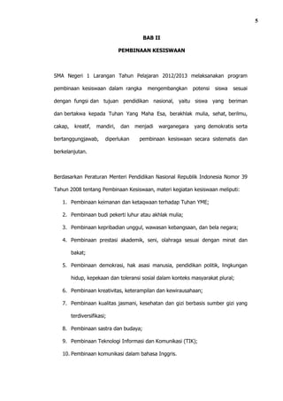 5

                                         BAB II

                                PEMBINAAN KESISWAAN



SMA Negeri 1 Larangan Tahun Pelajaran 2012/2013 melaksanakan program

pembinaan kesiswaan dalam rangka          mengembangkan       potensi   siswa   sesuai

dengan fungsi dan tujuan pendidikan nasional, yaitu siswa yang beriman

dan bertakwa kepada Tuhan Yang Maha Esa, berakhlak mulia, sehat, berilmu,

cakap,    kreatif,   mandiri,   dan   menjadi   warganegara   yang demokratis serta

bertanggungjawab,        diperlukan    pembinaan kesiswaan secara sistematis dan

berkelanjutan.



Berdasarkan Peraturan Menteri Pendidikan Nasional Republik Indonesia Nomor 39

Tahun 2008 tentang Pembinaan Kesiswaan, materi kegiatan kesiswaan meliputi:

   1. Pembinaan keimanan dan ketaqwaan terhadap Tuhan YME;

   2. Pembinaan budi pekerti luhur atau akhlak mulia;

   3. Pembinaan kepribadian unggul, wawasan kebangsaan, dan bela negara;

   4. Pembinaan prestasi akademik, seni, olahraga sesuai dengan minat dan

         bakat;

   5. Pembinaan demokrasi, hak asasi manusia, pendidikan politik, lingkungan

         hidup, kepekaan dan toleransi sosial dalam konteks masyarakat plural;

   6. Pembinaan kreativitas, keterampilan dan kewirausahaan;

   7. Pembinaan kualitas jasmani, kesehatan dan gizi berbasis sumber gizi yang

         terdiversifikasi;

   8. Pembinaan sastra dan budaya;

   9. Pembinaan Teknologi Informasi dan Komunikasi (TIK);

   10. Pembinaan komunikasi dalam bahasa Inggris.
 