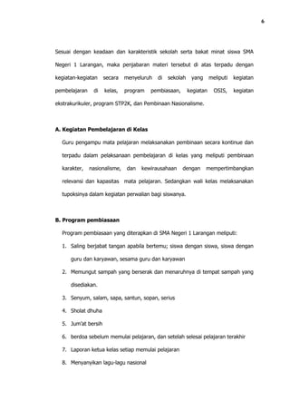 6




Sesuai dengan keadaan dan karakteristik sekolah serta bakat minat siswa SMA

Negeri 1 Larangan, maka penjabaran materi tersebut di atas terpadu dengan

kegiatan-kegiatan    secara    menyeluruh   di   sekolah    yang      meliputi   kegiatan

pembelajaran    di   kelas,    program   pembiasaan,       kegiatan     OSIS,    kegiatan

ekstrakurikuler, program STP2K, dan Pembinaan Nasionalisme.



A. Kegiatan Pembelajaran di Kelas

  Guru pengampu mata pelajaran melaksanakan pembinaan secara kontinue dan

  terpadu dalam pelaksanaan pembelajaran di kelas yang meliputi pembinaan

  karakter,    nasionalisme,   dan   kewirausahaan     dengan      mempertimbangkan

  relevansi dan kapasitas mata pelajaran. Sedangkan wali kelas melaksanakan

  tupoksinya dalam kegiatan perwalian bagi siswanya.



B. Program pembiasaan

  Program pembiasaan yang diterapkan di SMA Negeri 1 Larangan meliputi:

  1. Saling berjabat tangan apabila bertemu; siswa dengan siswa, siswa dengan

      guru dan karyawan, sesama guru dan karyawan

  2. Memungut sampah yang berserak dan menaruhnya di tempat sampah yang

      disediakan.

  3. Senyum, salam, sapa, santun, sopan, serius

  4. Sholat dhuha

  5. Jum’at bersih

  6. berdoa sebelum memulai pelajaran, dan setelah selesai pelajaran terakhir

  7. Laporan ketua kelas setiap memulai pelajaran

  8. Menyanyikan lagu-lagu nasional
 